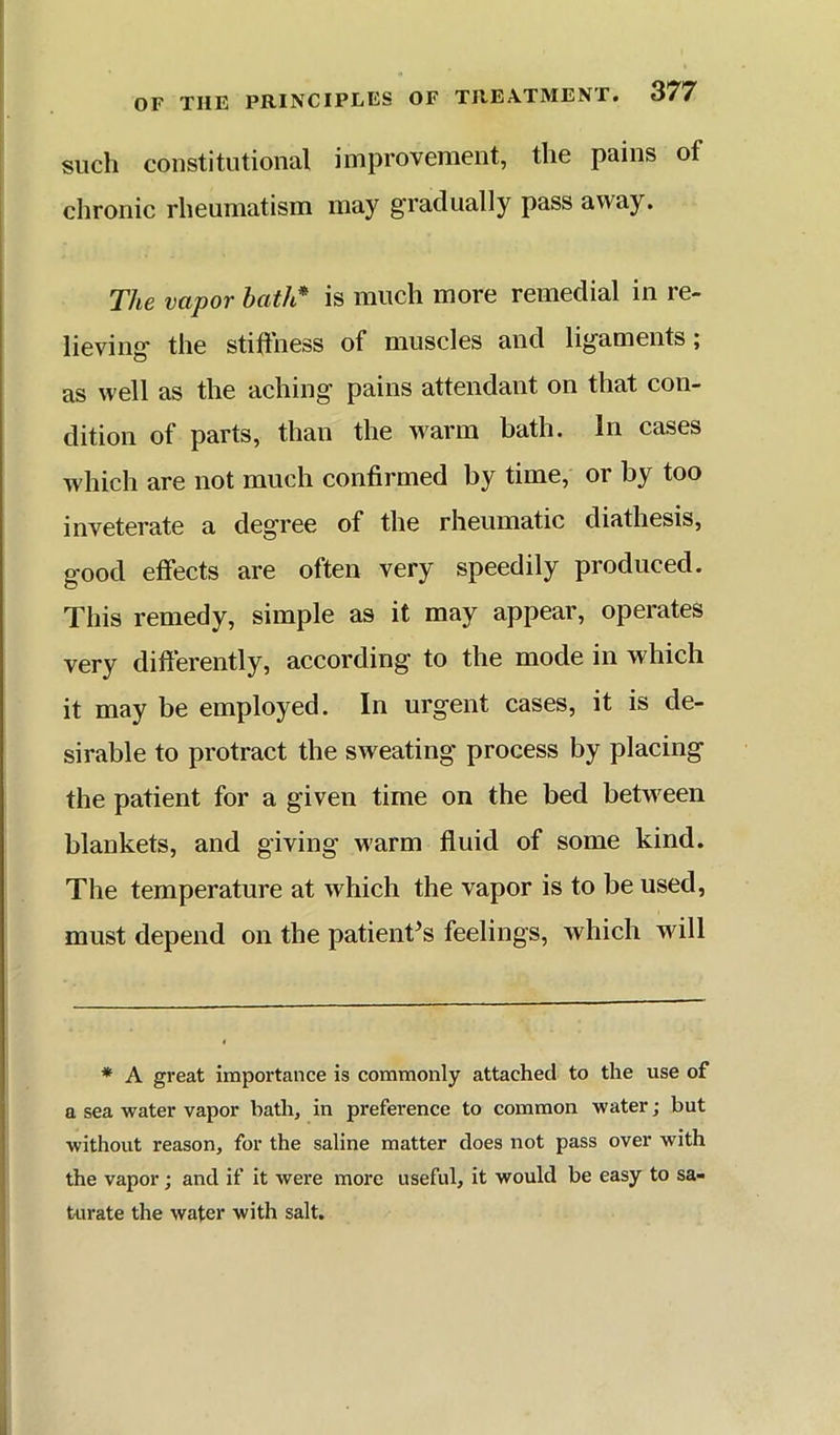 such constitutional improvement, the pains of chronic rheumatism may gradually pass away. The vapor bath* is much more remedial in re- lieving the stiftness of muscles and ligaments; as well as the aching pains attendant on that con- dition of parts, than the warm bath. In cases which are not much confirmed by time, or by too inveterate a degree of the rheumatic diathesis, good effects are often very speedily produced. This remedy, simple as it may appear, operates very differently, according to the mode in which it may be employed. In urgent cases, it is de- sirable to protract the sweating process by placing the patient for a given time on the bed between blankets, and giving warm fluid of some kind. The temperature at which the vapor is to be used, must depend on the patient^s feelings, which will * A great importance is commonly attached to the use of a sea water vapor bath, in preference to common water; but without reason, for the saline matter does not pass over with the vapor; and if it were more useful, it would be easy to sa- turate the water with salt.