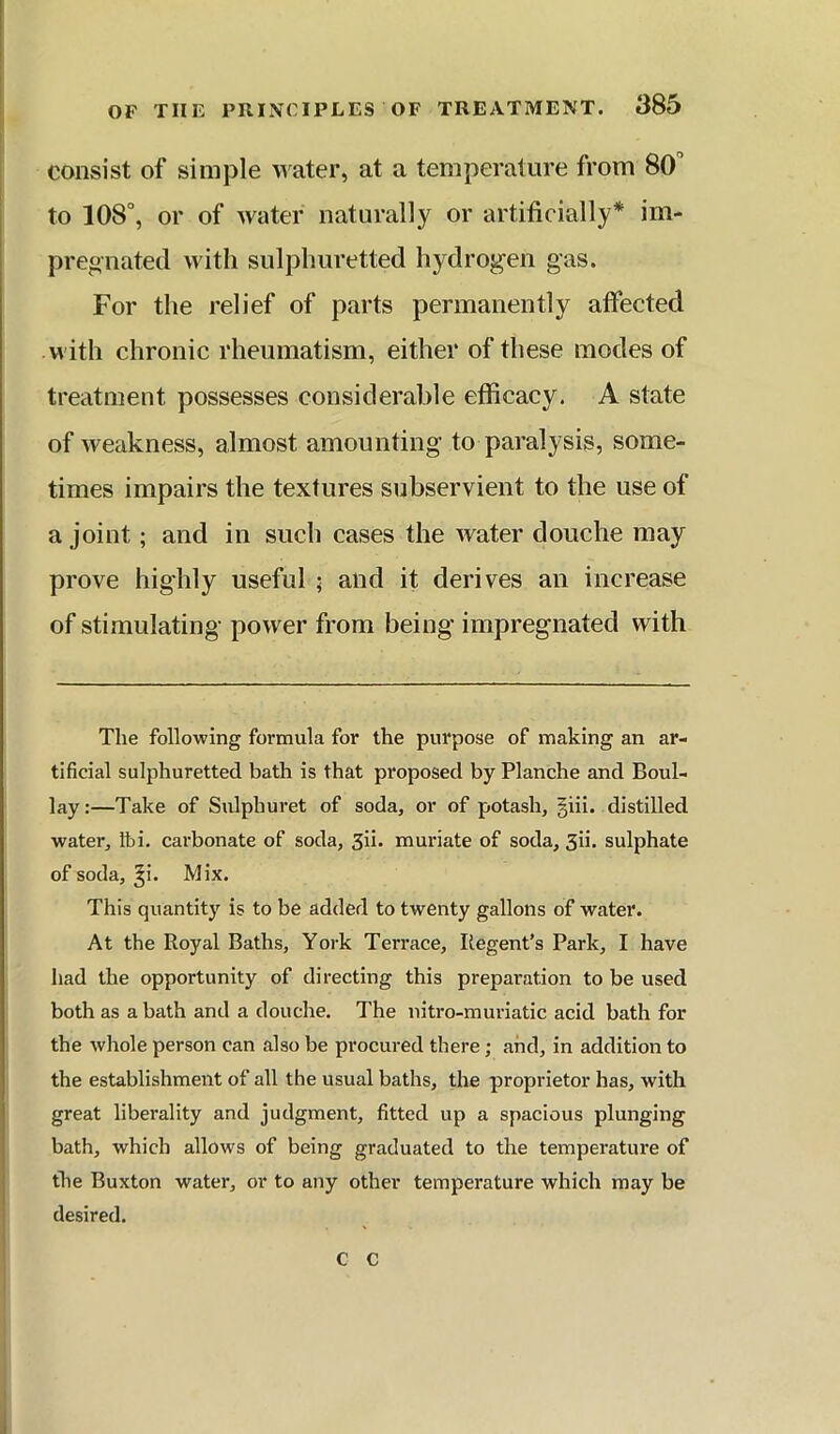 consist of simple m ater, at a temperature from 80 to 108°, or of water naturally or artificially* im- pregnated with sulphuretted hydrogen gas. For the relief of parts permanently affected with chronic rheumatism, either of these modes of treatment possesses considerable efficacy. A state of weakness, almost amounting to paralysis, some- times impairs the textures subservient to the use of a joint; and in such cases the water douche may prove highly useful ; and it derives an increase of stimulating power from being impregnated with The following formula for the purpose of making an ar- tificial sulphuretted bath is that proposed by Planche and Boul- lay:—Take of Sulphuret of soda, or of potash, giii. distilled water, Ibi. carbonate of soda, Sii. muriate of soda, 3ii. sulphate of soda, ^i. Mix. This quantity is to be added to twenty gallons of water. At the Royal Baths, York Terrace, Regent’s Park, I have had the opportunity of directing this preparation to be used both as a bath and a douche. The nitro-muriatic acid bath for the whole person can also be procured there; and, in addition to the establishment of all the usual baths, the proprietor has, with great liberality and judgment, fitted up a spacious plunging bath, which allows of being graduated to the temperature of the Buxton water, or to any other temperature which may be desired. c c