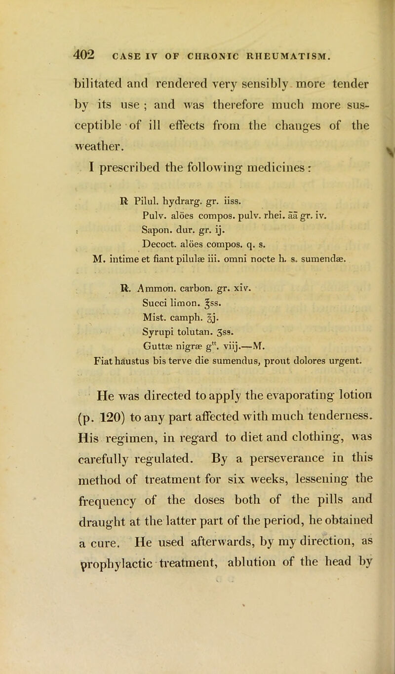 bilitated and rendered very sensibly more tender by its use ; and was therefore much more sus- ceptible of ill effects from the changes of the weather. I prescribed the following medicines: R Pilul. hydrarg. gr. iiss. Pulv. aloes compos, pulv. rhei. aa gr. iv. Sapon. dur. gr. ij. Decoct, aloes compos, q. s. M. intime et fiant pilulae iii. omni nocte h. s. sumendae. R. A mmon. carbon, gr. xiv\ Succi limon. ^ss. Mist, camph. gj. Syrupi tolutan. 3ss. Guttae nigrae g“. viij.—M. Fiathatustus bis terve die sumendus, pront dolores urgent. He was directed to apply the evaporating lotion (p. 120) to any part affected with much tenderness. His regimen, in regard to diet and clothing, was carefully regulated. By a perseverance in this method of treatment for six weeks, lessening the frequency of the doses both of the pills and draught at the latter part of the period, he obtained a cure. He used afterwards, by my direction, as prophylactic treatment, ablution of the head by