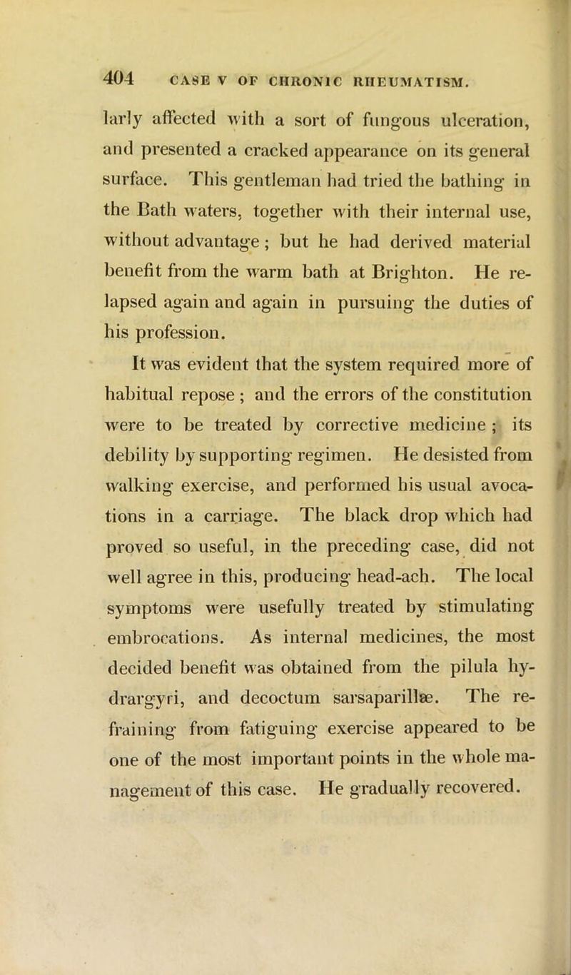 larly affected with a sort of fimg’ous ulceration, and presented a cracked appearance on its general surface. This gentleman had tried the bathing in the Bath waters, together with their internal use, w ithout advantage; but he had derived material benefit from the warm bath at Brighton. He re- lapsed again and again in pursuing the duties of his profession. It was evident that the system required more of habitual repose ; and the errors of the constitution were to be treated by corrective medicine ; its debility by supporting regimen. He desisted from walking exercise, and performed his usual avoca- tions in a carriage. The black drop which had proved so useful, in the preceding case, did not well agree in this, producing head-ach. The local symptoms were usefully treated by stimulating embrocations. As internal medicines, the most decided benefit was obtained from the pilula hy- drargyri, and decoctum sarsaparillse. The re- fraining from fatiguing exercise appeared to be one of the most important points in the whole ma- nagement of this case. He gradually recovered.