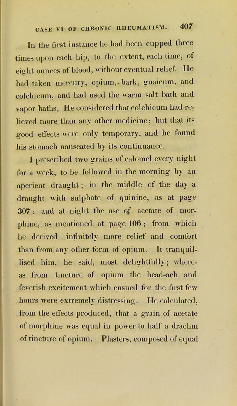 111 the first instance he had been cupped three times upon each hip, to the extent, each time, of eiaht ounces of blood, without eventual relief. He had taken mercury, opium,.bark, guaicum, and colchicum, and had used the warm salt bath and vapor baths. He considered that colchicum had re- lieved more than any other medicine; but that its good effects were only temporary, and he found his stomach nauseated by its continuance. I prescribed two grains of calomel every night for a week, to be followed in the morning by an aperient draught; in the middle of the day a draught with sulphate of quinine, as at page 307 ; and at night the use o|’ acetate of mor- phine, as mentioned at page 106 ; from which he derived infinitely more relief and comfort than from any other form of opium. It tranquil- lised him, he said, most delightfully; where- as from tincture of opium the head-ach and feverish excitement which ensued for the first few hours were extremely distressing. He calculated, from the effects produced, that a grain of acetate of morphine was equal in power to half a drachm of tincture of opium. Plasters, composed of equal