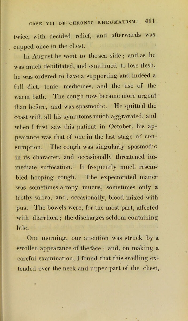 twice, with decided relief, and afterwards was cupped once in the chest. In August he went to the sea side ; and as he was much debilitated, and continued to lose flesh, he was ordered to have a supporting and indeed a full diet, tonic medicines, and the use of the warm bath. The cough now became more urgent than before, and was spasmodic. He quitted the coast with all his symptoms much aggravated, and when I first saw this patient in October, his ap- pearance was that of one in the last stage of con- sumption. The cough was singularly spasmodic in its character, and occasionally threatened im- mediate suffocation. It frequently much resem- bled hooping cough. The expectorated matter was sometimes a ropy mucus, sometimes only a frothy saliva, and, occasionally, blood mixed with pus. The bowels were, for the most part, affected with diarrhoea ; the discharges seldom containing bile. One morning, our attention was struck by a swollen appearance of the face ; and, on making a careful examination, I found that this swelling ex- tended over the neck and upper part of the chest,