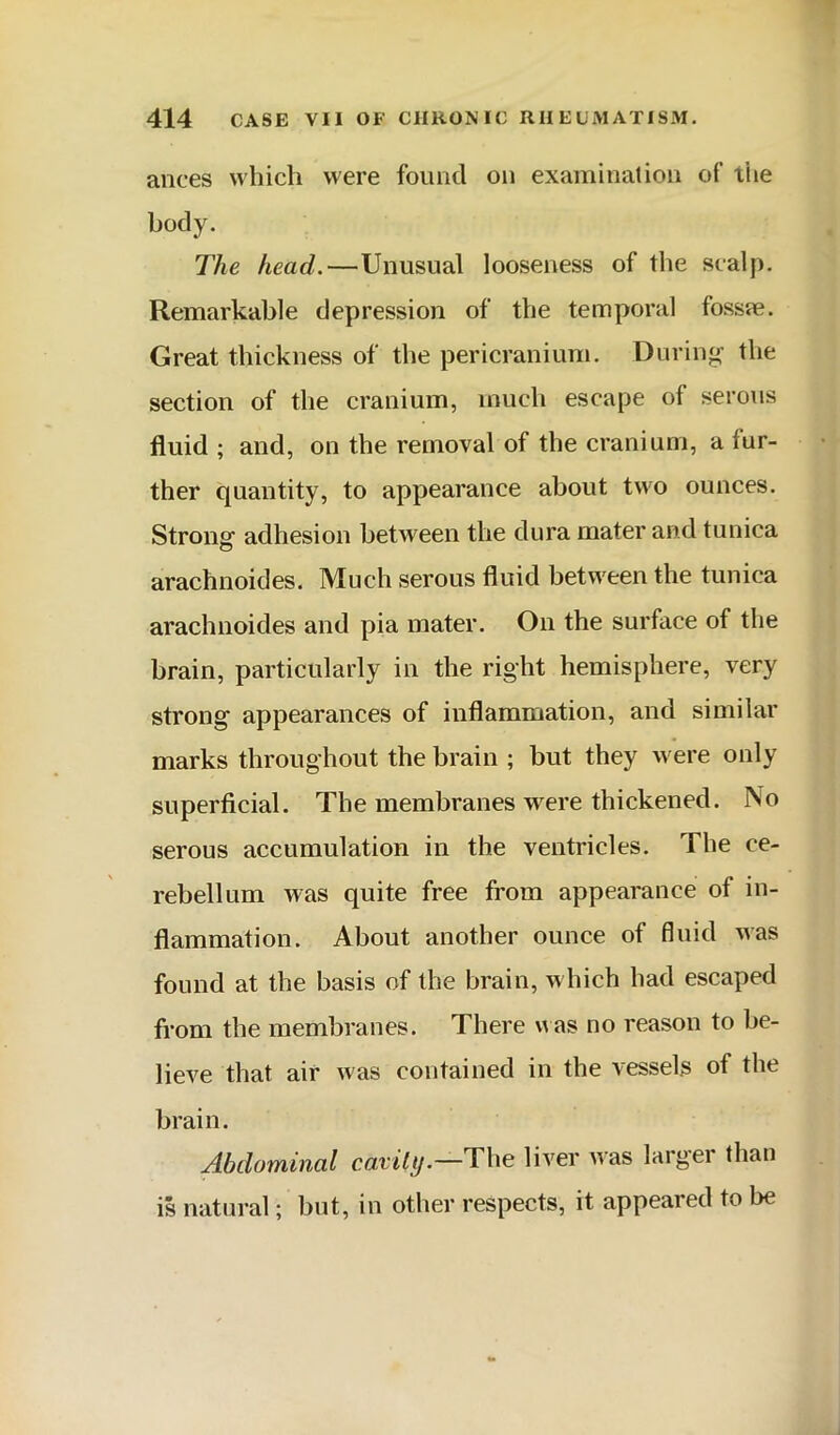 ances which were found on examination of the body. The head.—Unusual looseness of the scalp. Remarkable depression of the temporal fosste. Great thickness of the pericranium. During the section of the cranium, much escape of serous fluid ; and, on the removal of the cranium, a fur- ther quantity, to appearance about two ounces. Strong adhesion between the dura mater and tunica arachnoides. Much serous fluid between the tunica arachnoides and pia mater. On the surface of the brain, particularly in the right hemisphere, very strong appearances of inflammation, and similar marks throughout the brain ; but they were only superficial. The membranes were thickened. No serous accumulation in the ventricles. The ce- rebellum was quite free from appearance of in- flammation. About another ounce of fluid was found at the basis of the brain, w hich had escaped from the membranes. There u as no reason to be- lieve that air was contained in the vessels of the brain. Abdominal cavity.—The liver was largei than is natural; but, in other respects, it appeared to be