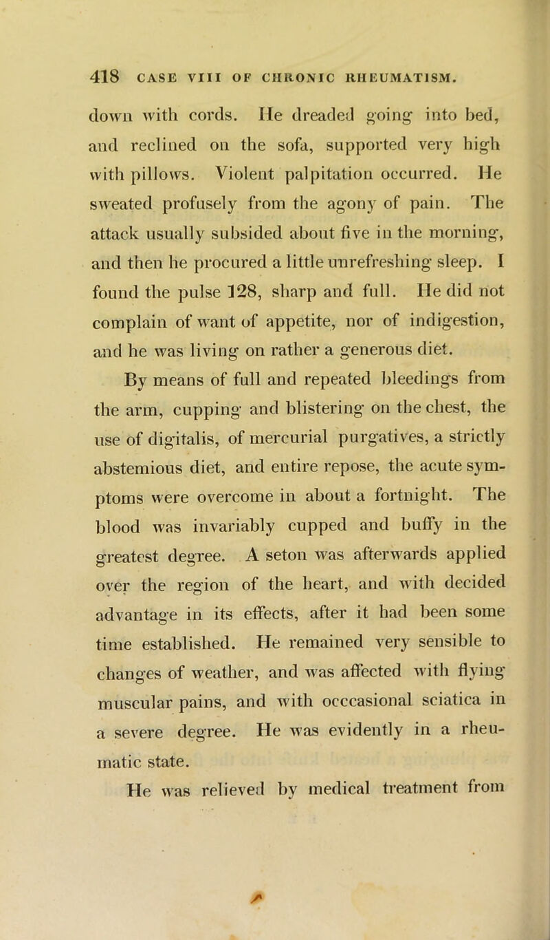 down with cords. He dreaded going into bed, and reclined on the sofa, supported very high with pillows. Violent palpitation occurred. He sweated profusely from the agony of pain. The attack usually subsided about five in the morning, and then he procured a little uurefreshing sleep. I found the pulse 128, sharp and full. He did not complain of want of appetite, nor of indigestion, and he was living on rather a generous diet. By means of full and repeated bleedings from the arm, cupping and blistering on the chest, the use of digitalis, of mercurial purgatives, a strictly abstemious diet, and entire repose, the acute sym- ptoms were overcome in about a fortnight. The blood was invariably cupped and buffy in the greatest degree. A seton was afterwards applied over the region of the heart, and with decided advantage in its effects, after it had been some time established. He remained very sensible to changes of weather, and was affected with flying muscular pains, and with occcasional sciatica in a severe degree. He was evidently in a rheu- matic state. He was relieved by medical treatment from