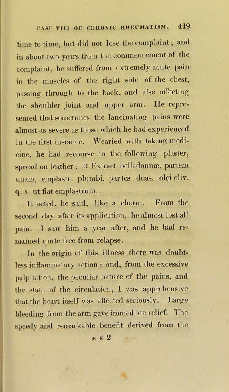 time to time, but did not lose the complaint; and ill about two years from the commencement of the complaint, he suffered from extremely acute pain in the muscles of the right side of the chest, passing through to the back, and also affecting the shoulder joint and upper arm. He repre- sented that sometimes the lancinating pains were almost as severe as those which he had experienced in the first instance. Wearied with taking medi- cine, he had recourse to the following plaster, spread on leather : R Extract belladonnae, partem unani, emplastr. plumbi, partes duas, olei oliv. q. s. ut fiat emplastrum. It acted, he said, like a charm. From tlie second day after its application, he almost lost all pain. I saw him a year after, and he had re- mained quite free from relapse. In the origin of this illness there was doubt- less inflammatory action ; and, from the excessive palpitation, the peculiar nature of the pains, and the state of the circulation, I was apprehensive that the heart itself was affected seriously. Large bleeding from the arm gave immediate relief. The speedy and remarkable benefit derived from the E B 2