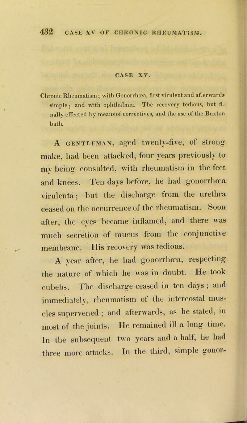 CASE XV. Chronic Rheumatism; with Gonorrhoea, first virulent and afterwards simple; and with ophthalmia. The recovery tedious, but fi- nally effected by means of correctives, and the use of the Buxton batlu A GENTLEMAN, aged twciily-live, of strong make, had been attacked, four years previously to my being consulted, with rheumatism in the feet and knees. Ten days before, he had gonorrhcea virulenta; but the discharge from the urethra ceased on the occurrence of the rheumatism. Soon after, the eyes became inflamed, and there was much secretion of mucus from the conjunctive membrane. His recovery was tedious. A year after, he had gonorrhcea, respecting the nature of which he N^as in doubt. He took cubebs. The discharge ceased in ten days ; and immediately, rheumatism of the intercostal mus- cles supervened ; and afterwards, as he stated, in most of the joints. He remained ill a long time. In the subsequent two years and a half, he had three more attacks. In the third, simple gonor-