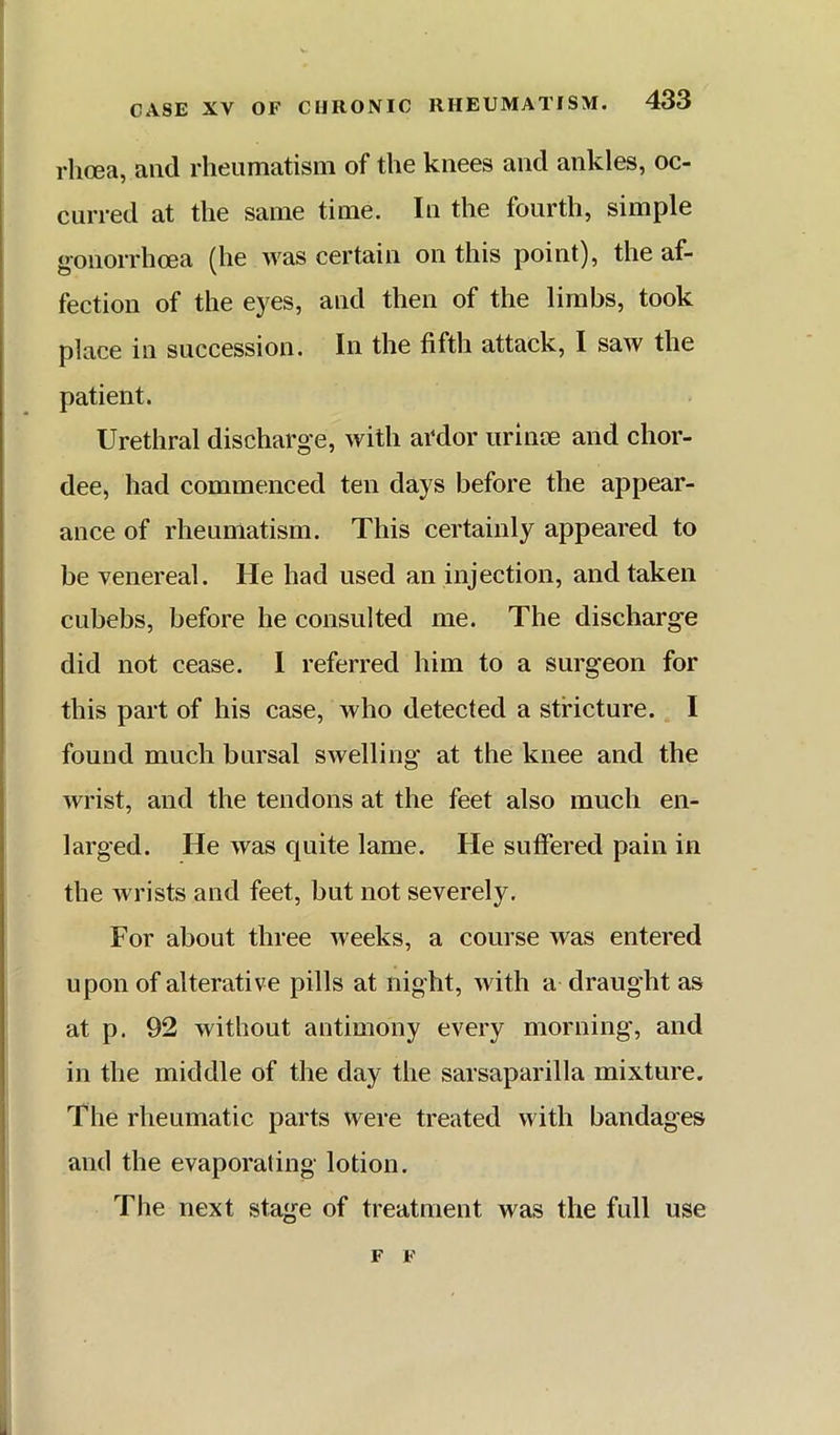 rhoea, and rheumatism of the knees and ankles, oc- curred at the same time. In the fourth, simple gonorrhoea (he was certain on this point), the af- fection of the eyes, and then of the limbs, took place in succession. In the fifth attack, I saw the patient. Urethral discharge, with ardor urinoe and chor- dee, had commenced ten days before the appear- ance of rheumatism. This certainly appeared to be venereal. He had used an injection, and taken cubebs, before he consulted me. The discharge did not cease. I referred him to a surgeon for this part of his case, who detected a stricture. I found much bursal swelling at the knee and the wrist, and the tendons at the feet also much en- larged. He was quite lame. He suflfered pain in the wrists and feet, but not severely. For about three weeks, a course was entered upon of alterative pills at night, with a draught as at p. 92 without antimony every morning, and in the middle of the day the sarsaparilla mixture. The rheumatic parts were treated with bandages and the evaporating lotion. The next stage of treatment was the full use F F