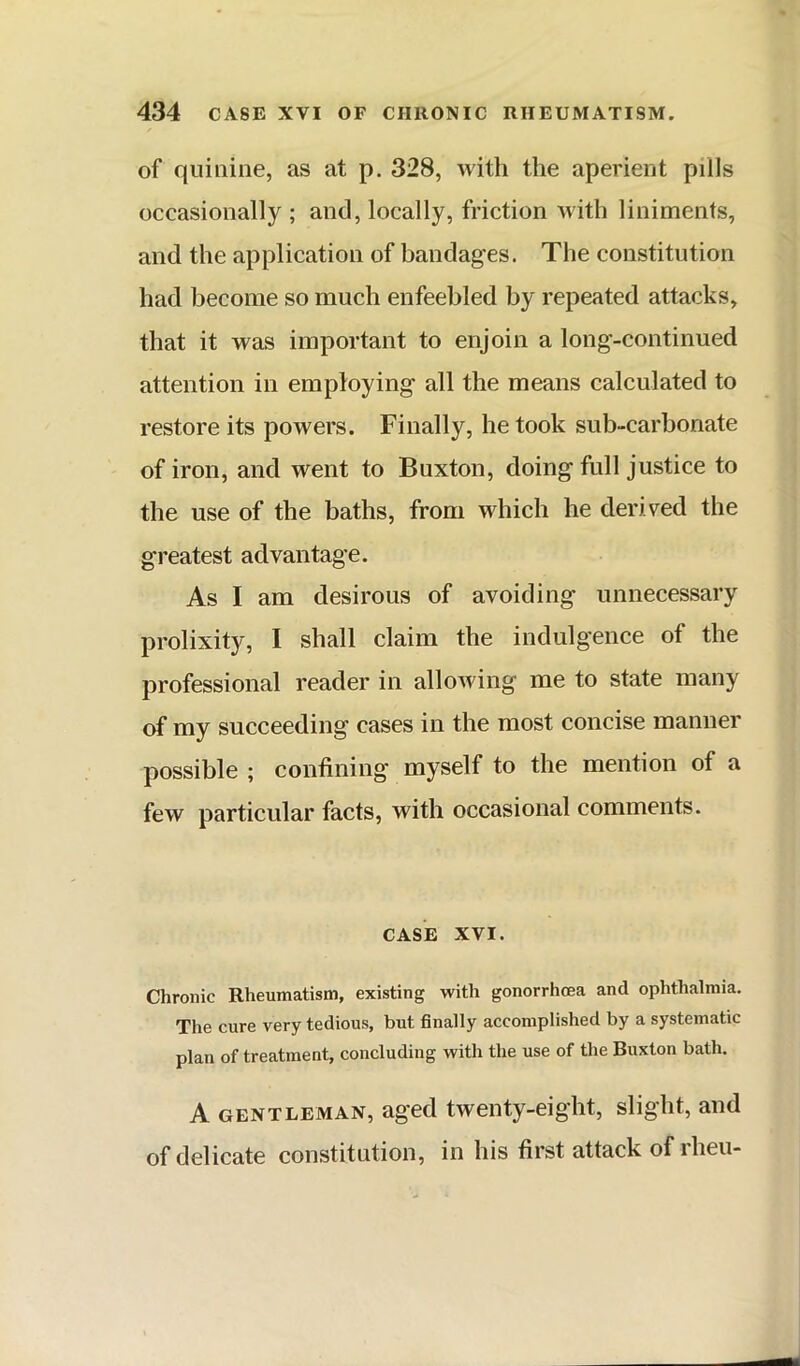 of quinine, as at p. 328, with the aperient pills occasionally ; and, locally, friction with liniments, and the application of bandages. The constitution had become so much enfeebled by repeated attacks, that it was important to enjoin a long-continued attention in employing all the means calculated to restore its powers. Finally, he took sub-carbonate of iron, and went to Buxton, doing full justice to the use of the baths, from which he derived the greatest advantage. As I am desirous of avoiding unnecessary prolixity, I shall claim the indulgence of the professional reader in allowing me to state many of my succeeding cases in the most concise manner possible ; confining myself to the mention of a few particular facts, with occasional comments. CASE XVI. Chronic Rheumatism, existing with gonorrhoea and ophthalmia. The cure very tedious, but finally accomplished by a systematic plan of treatment, concluding with the use of the Buxton bath. A GENTLEMAN, aged twenty-ciglit, slight, and of delicate constitution, in his first attack of rheu-