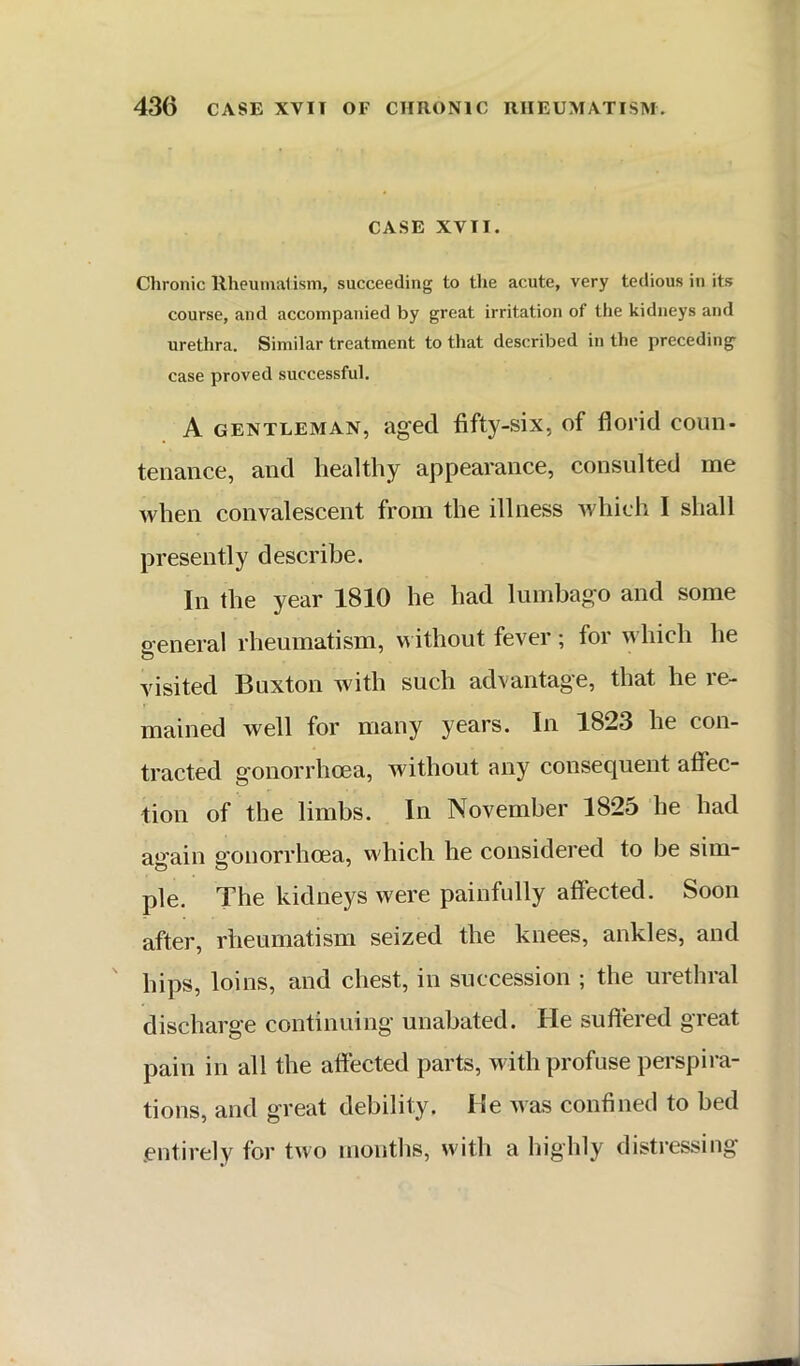 CASE XVII. Chronic llheuinalism, succeeding to the acute, very tedious in its course, and accompanied by great irritation of the kidneys and urethra. Similar treatment to that described in the preceding- case proved successful. A GENTLEMAN, aged fifty-six, of florid coim- teiiance, and healthy appearance, consulted me Avhen convalescent from the illness which I shall presently describe. In the year 1810 he had lumbago and some G eneral rheumatism, m ithout fever ; for which he visited Buxton with such advantage, that he re- mained well for many years. In 1823 he con- tracted gonorrhoea, without any consequent affec- tion of the limbs. In November 1825 he had aG-ain 2-onorrhoea, which he considered to be sim- pie. The kidneys were painfully affected. Soon after, rheumatism seized the knees, ankles, and ' hips, loins, and chest, in succession ; the urethral discharge continuing unabated. He suffered great pain in all the affected parts, with profuse perspira- tions, and great debility. He nas confined to bed .entirely for two months, with a highly distressing