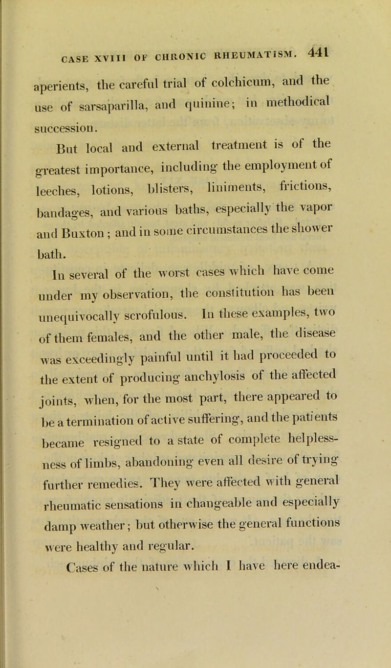 aperients, the careful trial of colchicum, and the use of sarsaparilla, and quinine; in methodical succession. But local and external treatment is of the greatest importance, including the employment of leeches, lotions, blisters, liniments, frictions, bandages, and various baths, especially the vapor and Buxton ; and in some circumstances the shower bath. In several of the worst cases which have come under my observation, the constitution has been unecpiivocallv scrofulous. In these examples, two of them females, and the other male, the disease was exceedingly painful until it had proceeded to the extent of producing anchylosis of the affected joints, when, for the most part, there appeared to be a termination of active suffering, and the patients became resigned to a state of complete helpless- ness of limbs, abandoning even all desire of trying further remedies. They were affected with general rheumatic sensations in chang'eable and especially damp weather; but otherwise the general functions were healthy and regular. Cases of the nature which I have here endea-