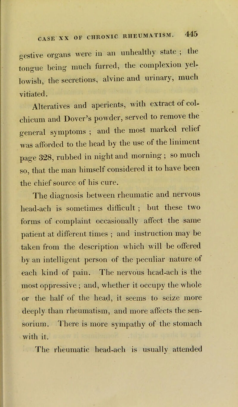 gestive organs were in an unhealthy state ; the tongue being much furred, the complexion yel- lowish, the secretions, alvine and urinary, much vitiated. Alteratives and aperients, with extract of col- chicum and Dover’s powder, served to remove the general symptoms ; and the most marked relief was afforded to the head by the use of the liniment page 328, rubbed in night and morning ; so much so, that the man himself considered it to have been the chief source of his cure. I’he diagnosis between rheumatic and nervous head-ach is sometimes difficult ; but these two forms of complaint occasionally affect the same patient at different times ; and instruction may be taken from the description which will be offered by an intelligent person of the peculiar nature of each kind of pain. The nervous head-ach is the most oppressive ; and, whether it occupy the whole or the half of the head, it seems to seize more deeply than rheumatism, and more affects the sen- sorium. 4'here is more sympathy of the stomach with it. Tlie rheumatic head-ach is usually attended