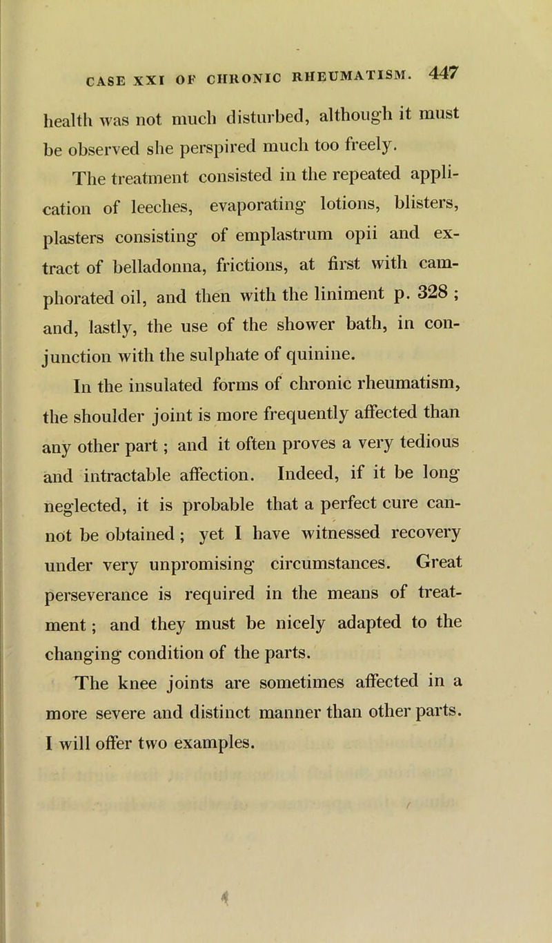 health was not much disturbed, although it must be observed she perspired much too freely. The treatment consisted in the repeated appli- cation of leeches, evaporating’ lotions, blisters, plasters consisting of emplastrum opii and ex- tract of belladonna, frictions, at first with cam- phorated oil, and then with the liniment p. 328 ; and, lastly, the use of the shower bath, in con- junction with the sulphate of quinine. In the insulated forms of chronic rheumatism, the shoulder joint is more frequently affected than any other part; and it often proves a very tedious and intractable affection. Indeed, if it be long neglected, it is probable that a perfect cure can- not be obtained; yet I have witnessed recovery under very unpromising circumstances. Great perseverance is required in the means of treat- ment ; and they must be nicely adapted to the changing condition of the parts. The knee joints are sometimes affected in a more severe and distinct manner than other parts. I will offer two examples.