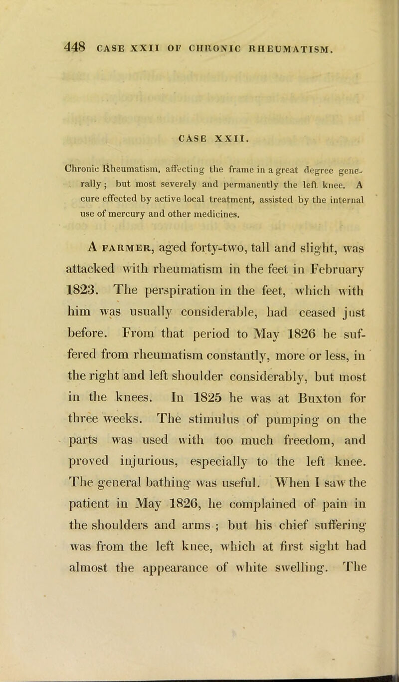 case XXII. Chronic Rheumatism, affecting the frame in a great degree gene- rally ; but most severely and permanently the left knee, A cure effected by active local treatment, assisted by the internal use of mercury and other medicines. A FARMER, aged forty-two, tall and slight, was attacked with rheamatism in the feet in February 1823. The perspiration in the feet, which M ith him was usually considerable, had ceased just before. From that period to May 1826 he suf- fered from rheumatism constantly, more or less, in the right and left shoulder considerabl}^ but most in the knees. In 1825 he was at Buxton for three weeks. The stimulus of pumping on the - parts was used uith too much freedom, and proved injurious, especially to the left knee. The general bathing was useful. When I saw the patient in May 1826, he complained of pain in the shoulders and arms ; but his chief suffering was from the left knee, ’which at first sight had almost the appearance of white swelling. The