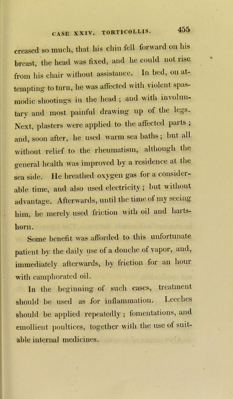 creased so much, that his chin fell forward on his breast, the head was fixed, and he could not rise from his chair without assistance. In bed, on at- tempting to turn, he Avas atfected with violent spas- modic shootings in the head ; and with involun- tary and most painful drawing up of the legs. Next, plasters were applied to the affected parts ; and, soon after, he used Avarm sea baths ; hut all Avithout relief to the rheumatism, although the general health was improved by a residence at the sea side. He breathed oxygen gas for a consider- able time, and also used electricity ; but without advantage. Afterwards, until the time of my seeing him, he merely used friction with oil and harts- horn. Some benefit Avas afforded to this unfortunate patient by the daily use of a douche of vapor, and, immediately afterwards, by friction for an hour with camphorated oil. In the beginning of such cases, treatment should be used as for inflammation. Leeches should be applied repeatedly ; fomentations, and emollient poultices, together with the use of suit- able internal medicines.