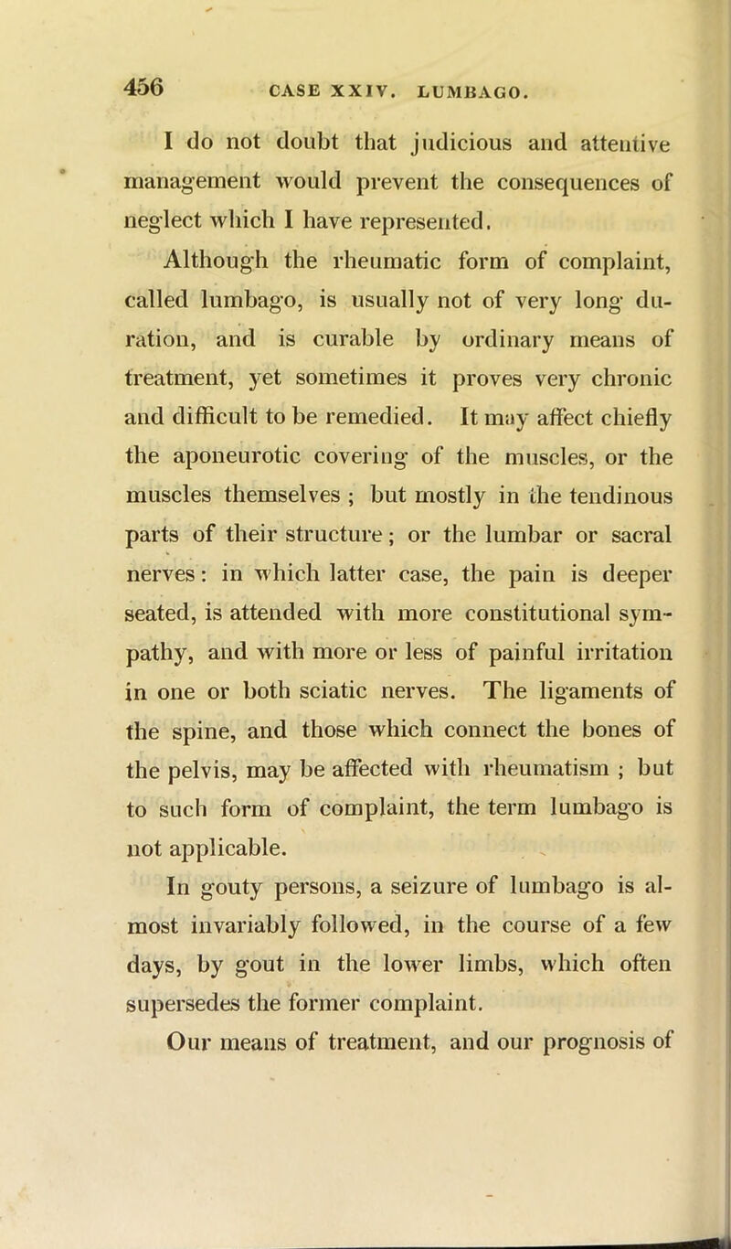 I do not doubt that judicious and attentive management would prevent the consequences of neglect which I have represented. Although the rheumatic form of complaint, called lumbago, is usually not of very long du- ration, and is curable by ordinary means of treatment, yet sometimes it proves very chronic and difficult to be remedied. It may affect chiefly the aponeurotic covering of the muscles, or the muscles themselves ; but mostly in the tendinous parts of their structure; or the lumbar or sacral nerves: in which latter case, the pain is deeper seated, is attended with more constitutional sym- pathy, and with more or less of painful irritation in one or both sciatic nerves. The ligaments of the spine, and those which connect the bones of the pelvis, may be affected with rheumatism ; but to such form of complaint, the term lumbago is not applicable. In gouty persons, a seizure of lumbago is al- most invariably followed, in the course of a few days, by gout in the louver limbs, which often supersedes the former complaint. Our means of treatment, and our prognosis of