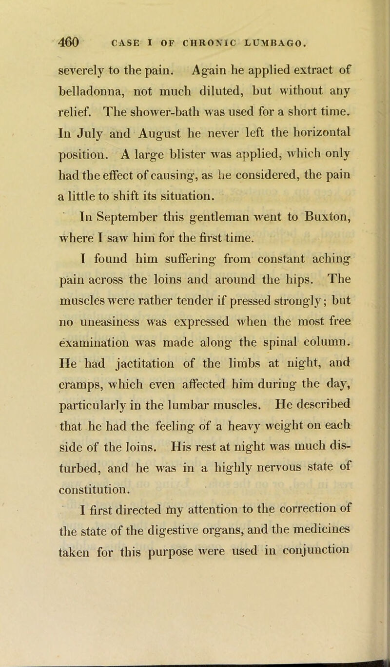 severely to the pain. Again he applied extract of belladonna, not much diluted, but without any relief. The shower-bath was used for a short time. In July and August he never left the horizontal position. A large blister was applied, which only had the etfect of causing, as lie considered, the pain a little to shift its situation. In September this gentleman went to Buxton, where I saw him for the first time. I found him suffering from constant aching pain across the loins and around the hips. The muscles were rather tender if pressed strongly; but no uneasiness was expressed when the most free examination was made along the spinal column. He had jactitation of the limbs at night, and cramps, which even affected him during the day, particularly in the lumbar muscles. He described that he had the feeling of a heavy weight on each side of the loins. His rest at night was much dis- turbed, and he was in a highly nervous state of constitution. I first directed itiy attention to the correction of the state of the digestive organs, and the medicines taken for this purpose were used in conjunction