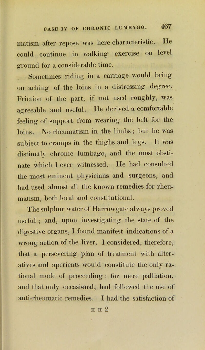 matism after repose was here characteristic. He could continue in walking exercise on level ground for a considerable time. Sometimes riding in a carriage would bring on aching* of the loins in a distressing degree. Friction of the part, if not used roughly, was agreeable and useful. He derived a comfortable feeling of support from wearing the belt for the loins. No rheumatism in the limbs; but he was subject to cramps in the thighs and legs. It was distinctly chronic lumbago, and the most obsti- nate which I ever witnessed. He had consulted the most eminent physicians and surgeons, and had used almost all the known remedies for rheu- matism, both local and constitutional. The sulphur water of Harrowgate always proved useful ; and, upon investigating the state of the digestive organs, I found manifest indications of a wrong action of the liver. 1 considered, therefore, that a persevering plan of treatment with alter- atives and aperients would constitute the only ra- tional mode of proceeding ; for mere palliation, and that only occasional, had followed the use of anti-rheumatic remedies. I had the satisfaction of H H 2