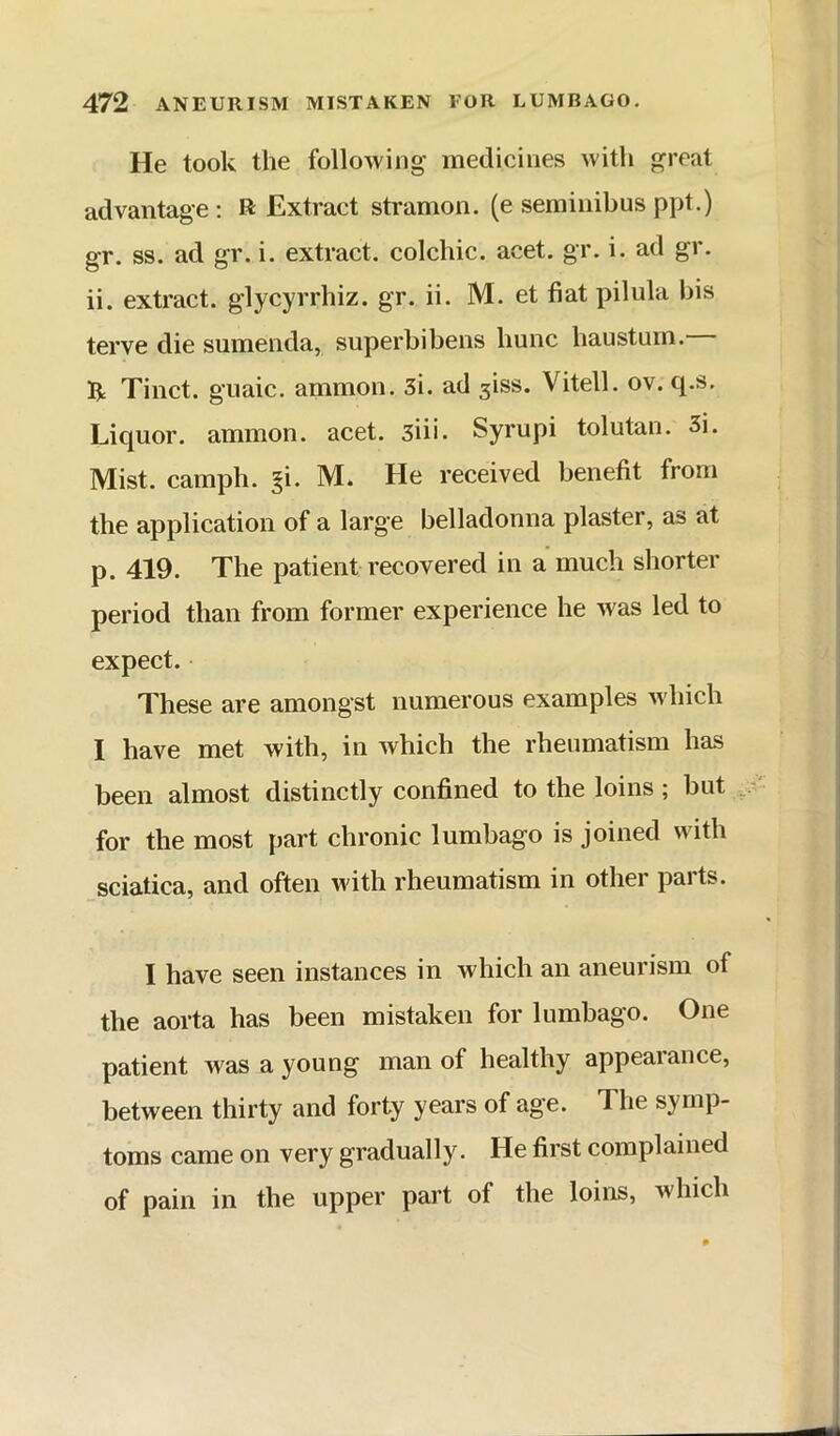 He took the following’ medicines with great advantage; R Extract stramon. (e serainibus ppt.) gr. ss. ad gr. i. extract, colchic. acet. gr. i. ad gr. ii. extract, glycyrrhiz. gr. ii. M. et fiat pilula bis terve die sumenda, superbibens hunc hausturn. R Tinct. gnaic. ammon. Si. ad 3iss. Vitell. ov. q.s. Liquor, ammon. acet. siii. Syrupi tolutan. 3i. Mist, camph. gi. M* He received benefit from the application of a large belladonna plaster, as at p. 419. The patient recovered in a much shorter period than from former experience he was led to expect. These are amongst numerous examples which I have met with, in which the rheumatism has been almost distinctly confined to the loins; but for the most part chronic lumbago is joined with sciatica, and often with rheumatism in other parts. I have seen instances in which an aneurism of the aorta has been mistaken for lumbago. One patient was a young man of healthy appearance, between thirty and forty years of age. The symp- toms came on very gradually. He first complained of pain in the upper part of the loins, which