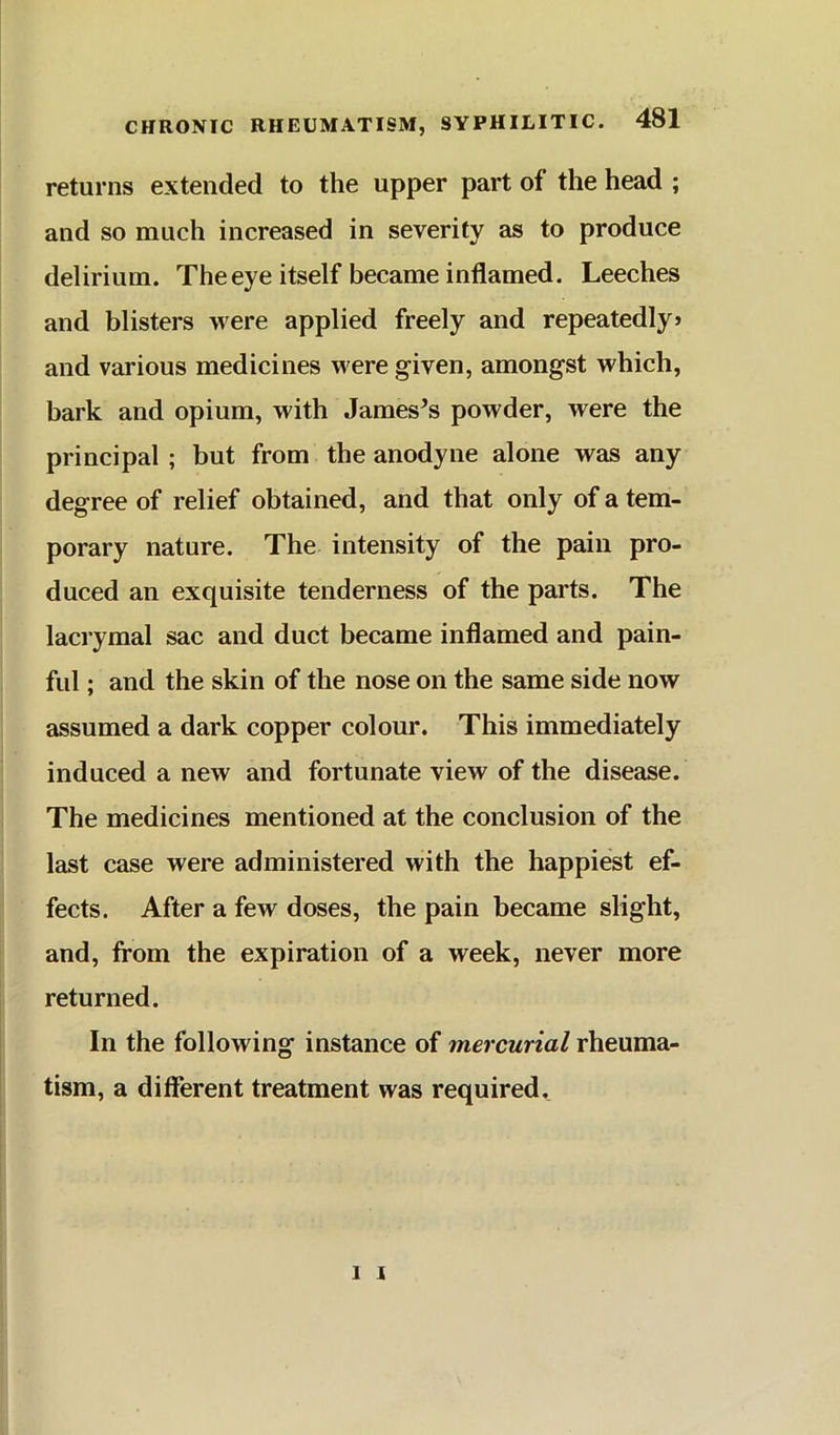 returns extended to the upper part of the head ; and so much increased in severity as to produce delirium. The eye itself became inflamed. Leeches and blisters were applied freely and repeatedly* and various medicines were given, amongst which, bark and opium, with Jameses powder, were the principal ; but from the anodyne alone was any degree of relief obtained, and that only of a tem- porary nature. The intensity of the pain pro- duced an exquisite tenderness of the parts. The lacrymal sac and duct became inflamed and pain- ful ; and the skin of the nose on the same side now assumed a dark copper colour. This immediately induced a new and fortunate view of the disease. The medicines mentioned at the conclusion of the last case were administered with the happiest ef- fects. After a few doses, the pain became slight, and, from the expiration of a week, never more returned. In the following instance of mercurial rheuma- tism, a different treatment was required.