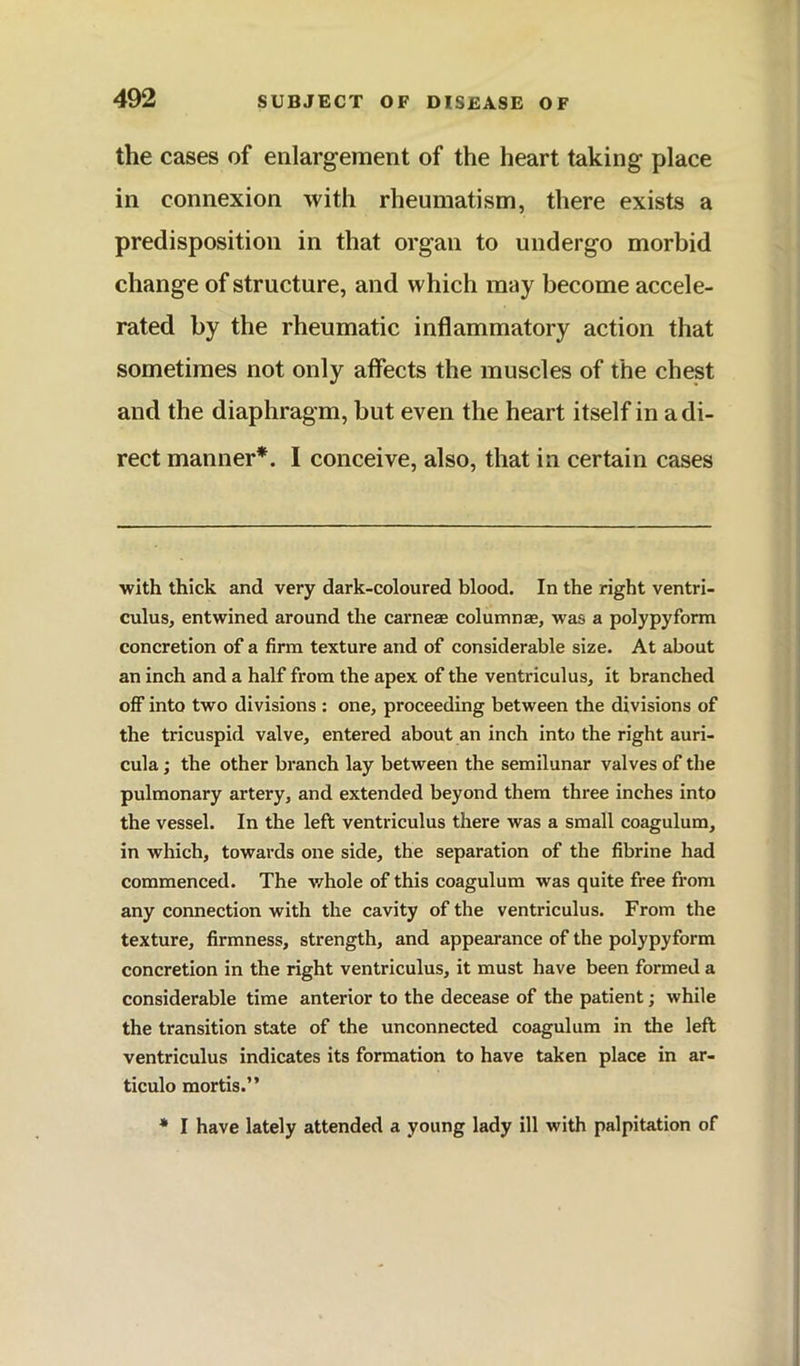 the cases of enlargement of the heart taking place in connexion with rheumatism, there exists a predisposition in that organ to undergo morbid change of structure, and which may become accele- rated by the rheumatic inflammatory action that sometimes not only affects the muscles of the chest and the diaphragm, but even the heart itself in a di- rect manner*. I conceive, also, that in certain cases •with thick and very dark-coloured blood. In the right ventri- culus, entwined around the carneae columnae, was a polypyform concretion of a firm texture and of considerable size. At about an inch and a half from the apex of the ventriculus, it branched off into two divisions : one, proceeding between the divisions of the tricuspid valve, entered about an inch into the right auri- cula ; the other branch lay between the semilunar valves of the pulmonary artery, and extended beyond them three inches into the vessel. In the left ventriculus there was a small coagulum, in which, towards one side, the separation of the fibrine had commenced. The whole of this coagulum was quite free from any connection with the cavity of the ventriculus. From the texture, firmness, strength, and appearance of the polypyform concretion in the right ventriculus, it must have been formed a considerable time anterior to the decease of the patient; while the transition state of the unconnected coagulum in the left ventriculus indicates its formation to have taken place in ar- ticulo mortis.” * I have lately attended a young lady ill with palpitation of