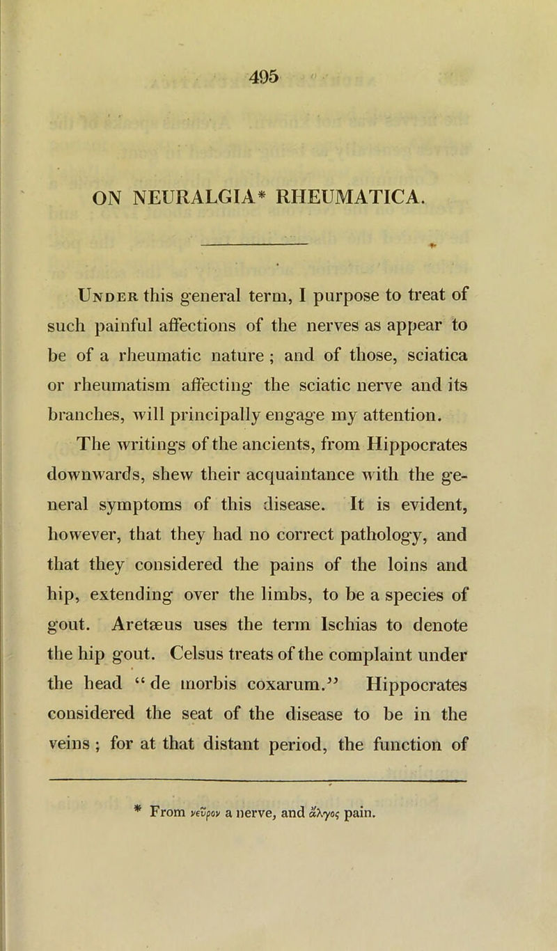 ON NEURALGIA* RHEUMATICA. Under this general term, I purpose to treat of such painful affections of the nerves as appear to be of a rheumatic nature; and of those, sciatica or rheumatism affecting the sciatic nerve and its branches, will principally engage my attention. The writings of the ancients, from Hippocrates downwards, shew their acquaintance with the ge- neral symptoms of this disease. It is evident, however, that they had no correct pathology, and that they considered the pains of the loins and hip, extending over the limbs, to be a species of gout. Aretaeus uses the term Ischias to denote the hip gout. Celsus treats of the complaint under the head “ de morbis coxarum.^^ Hippocrates considered the seat of the disease to be in the veins ; for at that distant period, the function of * From yevpoy a nerve, and pain.