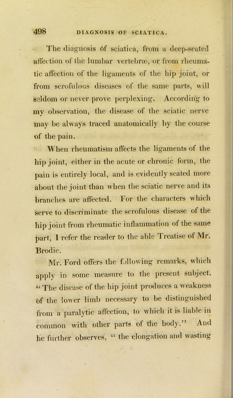 The diagnosis Cf sciatica, from a deep-seated affection of the lumbar vertebrae, or from rheuma- tic affection of the ligaments of the hip joint, or ■from scrofulous diseases of the same parts, will seldom or never prove perplexing. According to my observation, the disease of the sciatic nerve may be always traced anatomically by the course of the pain. * When rheumatism affects the ligaments of the hip joint, either in the acute or chronic form, ihe pain is entirely local, and is evidently seated more about the joint than when the sciatic nerve and its branches are affected. For the characters which serve fo discriminate the scrofulous disease of the hip joint from rheumatic inflammation of the same part, I refer the reader to the able Treatise of Mr. Brodie. Mr. Ford offers the following remarks, which apply in some measure to the present subject. “ The disease of the hip joint produces a w eakness of the !o^ver limb necessary to be distinguished from a paralytic affection, to which it is liable in common with other parts of the body. And he further observes, “ the elongation and w asting