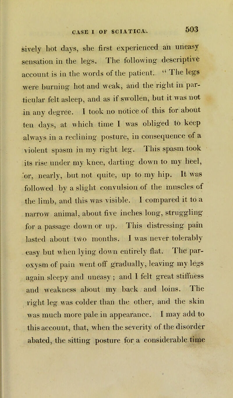 sively hot days, she first experienced an uneasy sensation in the legs. The following descriptive account is in the words of the patient. “ The legs were burning hot and weak, and the right in par- ticular felt asleep, and as if swollen, but it was not in any degree. I took no notice of this for about ten clays, at which time I was obliged to keep always in a reclining posture, in consequence of a violent spasm in my right leg. This spasm took its rise under my knee, darting down to my heel, or, nearly, but not quite, up to my hip. It was followed by a slight convulsion of the muscles of the limb, and this was visible. I compai'ed it to a narrow animal, about five inches long, struggling for a passage down or up. This distressing pain lasted about two months. I was never tolerably easy but when lying down entirely flat. The par- oxysm of pain w ent off gradually, leaving my legs again sleepy and uneasy ; and I felt great stiftness and weakness about my back and loins. The riaht lea was colder than the other, and the skin was much more pale in appearance. I may add to this account, that, when the severity of the disorder abated, the sitting posture for a considerable time