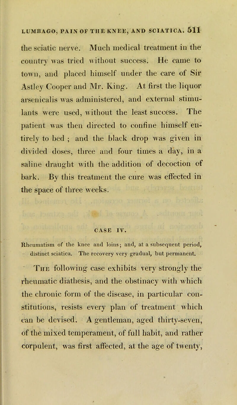 the sciatic nerve. Much medical treatment in the country was tried w ithout success. He came to town, and placed himself under the care of Sir Astley Cooper and Mr. King'. At first the liquor arsenicalis Avas administered, and external stimu- lants were used, Avithout the least success. The patient Avas then directed to confine himself en- tirely to bed ; and the black drop Avas given in divided doses, three and four times a day, in a saline draught Avith the addition of decoction of bark. By this treatment the cure was effected in the space of three Aveeks. CASE IV. Rheumatism of the knee and loins; and, at a subsequent period, distinct sciatica. The recovery very gradual, but permanent. ' The folloAving case exhibits very strongly the rheumatic diathesis, and the obstinacy Avith which the chronic form of the disease, in particular con- stitutions, resists every plan of treatment vvhich can be devised. A gentleman, aged thirty-seven, of the mixed temperament, of full habit, and rather corpulent, Avas first affected, at the age of twenty,