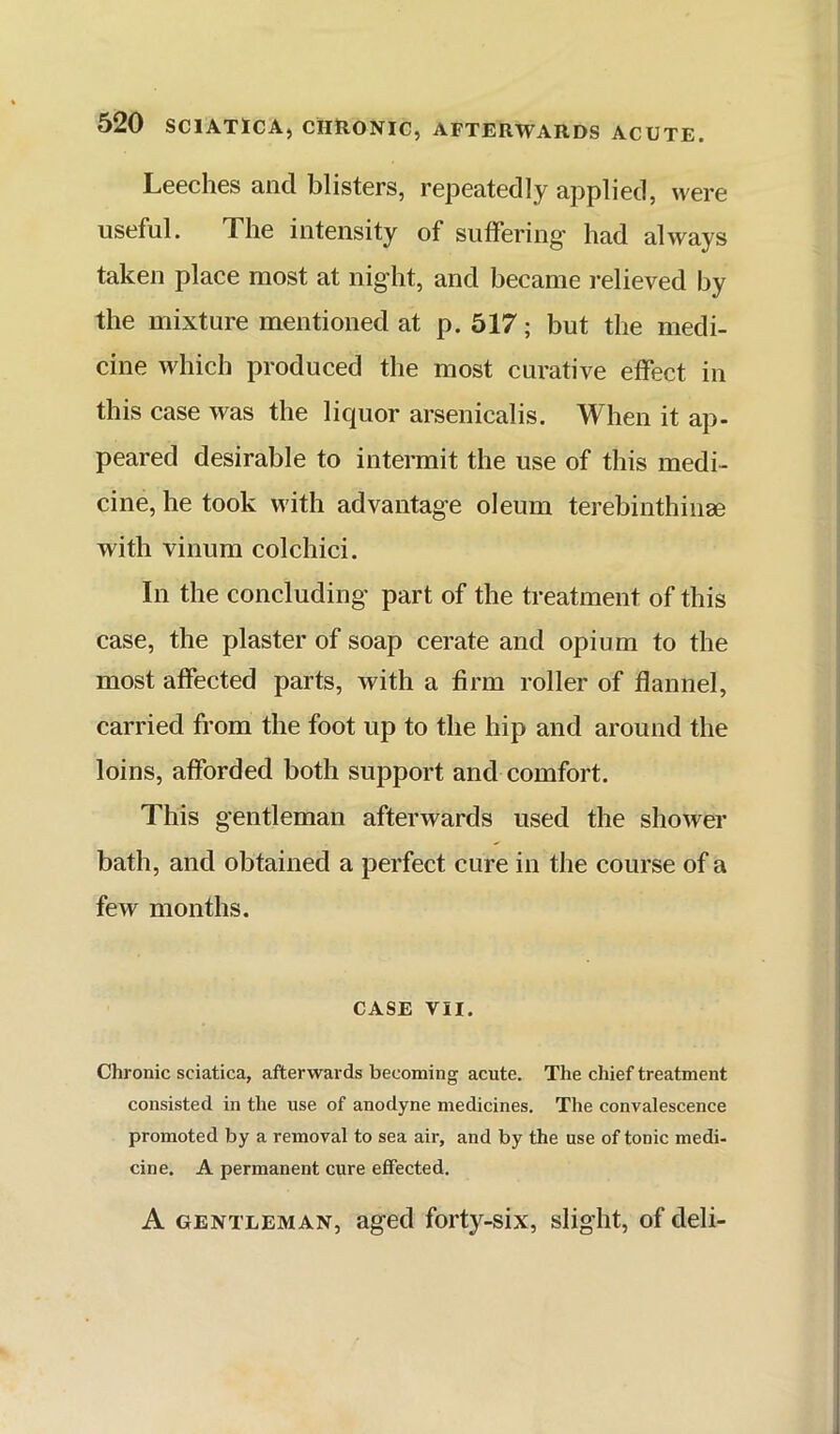 Leeches and blisters, repeatedly applied, were useful. The intensity of suffering had always taken place most at night, and became relieved by the mixture mentioned at p. 517; but the medi- cine which produced the most curative effect in this case was the liquor arsenicalis. When it ap- peared desirable to intermit the use of this medi- cine, he took with advantage oleum terebinthiiise with vinum colchici. In the concluding part of the treatment of this case, the plaster of soap cerate and opium to the most affected parts, with a firm roller of flannel, carried from the foot up to the hip and around the loins, afforded both support and comfort. This gentleman afterwards used the shower bath, and obtained a perfect cure in the course of a few months. CASE VII. Chronic sciatica, afterwards becoming acute. The diief treatment consisted in the use of anodyne medicines. The convalescence promoted by a removal to sea air, and by the use of tonic medi- cine. A permanent cure effected. A GENTLEMAN, aged forty-six, slight, of deli-