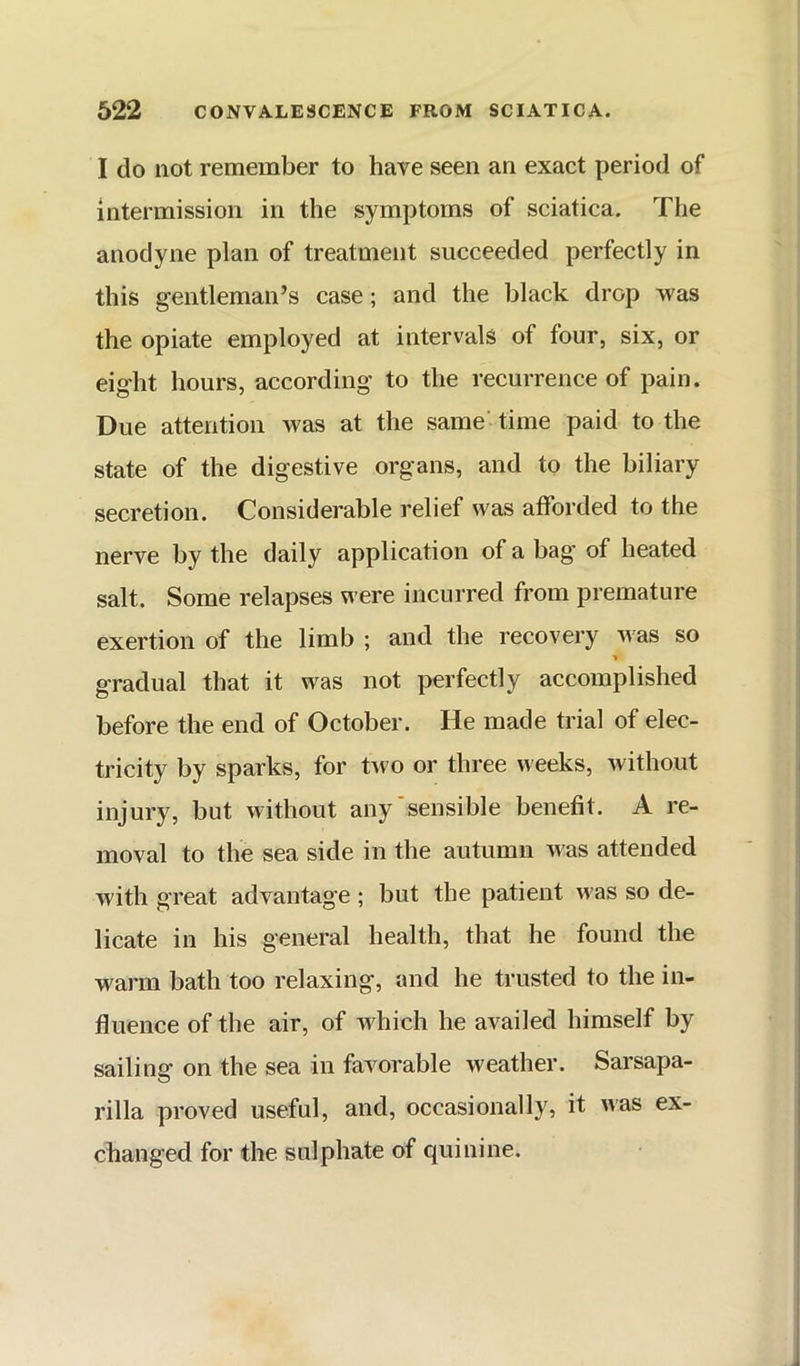 I do not remember to have seen an exact period of intermission in the symptoms of sciatica. The anodyne plan of treatment succeeded perfectly in this gentleman’s case; and the black drop was the opiate employed at intervals of four, six, or eight hours, according to the recurrence of pain. Due attention was at the same - time paid to the state of the digestive organs, and to the biliary secretion. Considerable relief was afforded to the nerve by the daily application of a bag of heated salt. Some relapses were incurred from premature exertion of the limb ; and the recovery was so gradual that it was not perfectly accomplished before the end of October. He made trial of elec- tricity by sparks, for tAvo or three weeks, without injury, but without any'sensible benefit. A re- moval to the sea side in the autumn was attended with great advantage ; but the patient was so de- licate in his general health, that he found the warm bath too relaxing, and he trusted to the in- fluence of the air, of which he availed himself by sailing- on the sea in favorable weather. Sarsapa- rilla proved useful, and, occasionally, it was ex- changed for the sulphate of quinine.