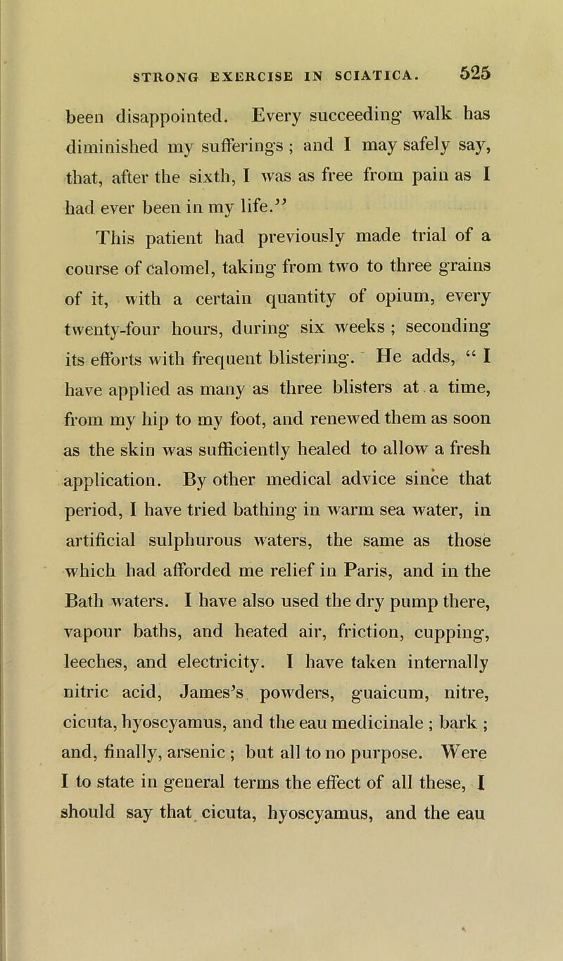 been disappointed. Ever}^ succeeding walk has diminished my sufferings ; and I may safely say, that, after the sixth, I was as free from pain as I had ever been in my life.’^ This patient had previously made trial of a course of Calomel, taking from two to three grains of it, with a certain quantity of opium, every twenty-four hours, during six weeks ; seconding its efforts with frequent blistering. He adds, “ I have applied as many as three blisters at a time, from my hip to my foot, and renewed them as soon as the skin was sufficiently healed to allow a fresh application. By other medical advice since that period, I have tried bathing in warm sea water, in artificial sulphurous waters, the same as those which had afforded me relief in Paris, and in the Bath waters. I have also used the dry pump there, vapour baths, and heated air, friction, cupping, leeches, and electricity. I have taken internally nitric acid, Jameses powders, guaicum, nitre, cicuta, hyoscyamus, and the eau medicinale ; bark ; and, finally, arsenic ; but all to no purpose. Were I to state in general terms the effect of all these, I should say that cicuta, hyoscyamus, and the eau