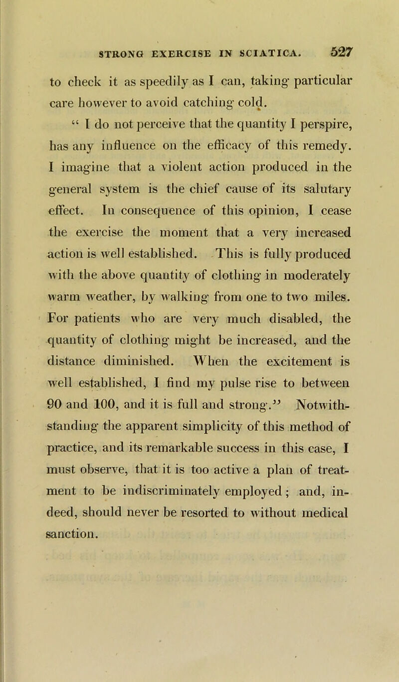 to check it as speedily as I can, taking particular care however to avoid catching cold. “ I do not perceive that the quantity I perspire, has any influence on the efficacy of this remedy. I imagine that a violent action produced in the general system is the chief cause of its salutary effect. In consequence of this opinion, I cease the exercise the moment that a very increased action is well established. This is fully produced with the above quantity of clothing in moderately warm weather, by walking from one to two miles. ' For patients who are very much disabled, the quantity of clothing might be increased, and the distance diminished. When the excitement is well established, I find my pulse rise to between 90 and 100, and it is full and strong.Notwith- standing the apparent simplicity of this method of practice, and its remarkable success in this case, I must observe, that it is too active a plan of treat- ment to be indiscriminately employed; and, in- deed, should never be resorted to without medical sanction.