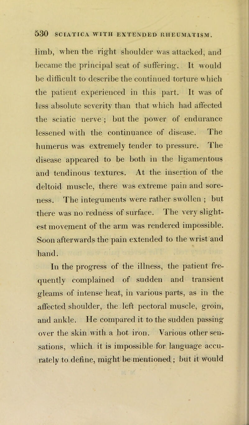 limb, when the right shoulder was attacked, and became the principal seat of suffering. It would he difficult to describe the continued torture which the patient experienced in this part. It was of less absolute severity than that which had affected the sciatic nerve ; but the pow'er of endurance lessened with the continuance of disease. The humerus was extremely tender to pressure. The disease appeared to be both in the ligamentous and tendinous textures. At the insertion of the deltoid muscle, there was extreme pain and sore- ness. The integuments were rather swollen ; but there was no redness of surface. The very slight- est movement of the arm was rendered impossible. Soon afterwards the pain extended to the wrist and hand. In the progress of the illness, the patient fre- quently complained of sudden and transient gleams of intense heat, in various parts, as in the affected shoulder, the left pectoral muscle, groin, and ankle. He compared it to the sudden passing- over the skin with a hot iron. Various other sen- sations, which it is impossible for language accu- rately to define, might be mentioned ; but it would