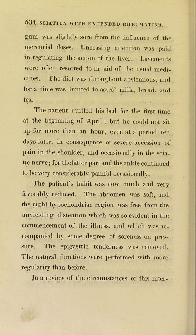 gum was slightly sore from the influence of the mercurial doses. Unceasing attention Mas paid in regulating the action of the liver. Lavements were often resorted to in aid of the usual medi- cines. The diet was throughout abstemious, and for a time was limited to asses’ milk, bread, and tea. The patient quitted his bed for the first time at the beginning of April ; but he could not sit up for more than an hour, even at a period ten days later, in consequence of severe accession of pain in the shoulder, and occasionally in the scia- tic nerve; for thelatter part and the ankle continued to be very considerably painful occasionally. The patient’s habit M^as now much and very favorably reduced. The abdomen was soft, and the right hypochondriac region was free from the unyielding distention which Mas so evident in the commencement of the illness, and m hich M as ac- companied by some degree of soreness on pres- sure. The epigastric tenderness Mas removed. The natural functions were performed M'ith more regularity than before. In a review of the circumstances of this inter- 1»