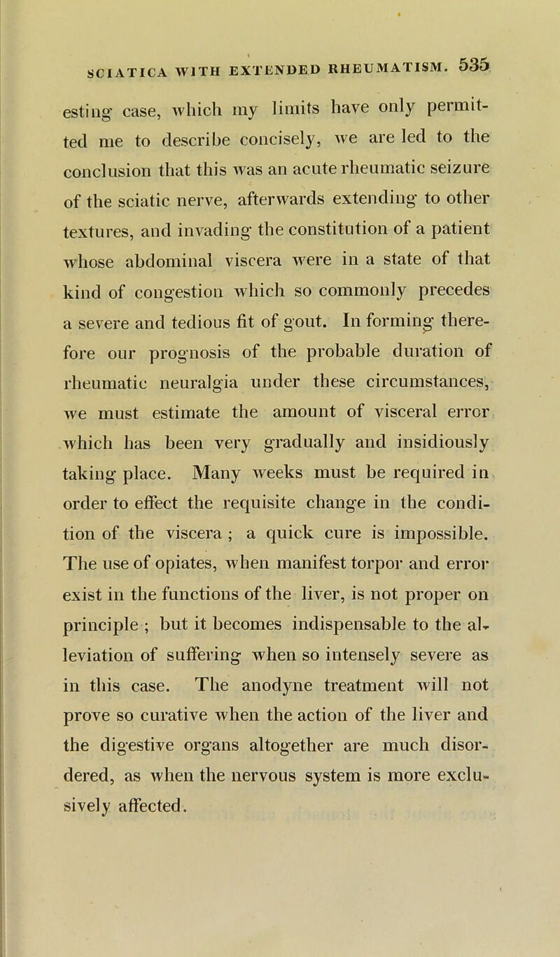 estiiig* case, which my limits have only permit- ted me to describe concisely, we are led to the conclusion that this was an acute rheumatic seizure of the sciatic nerve, afterwards extending to other textures, and invading the constitution of a patient whose abdominal viscera were in a state of that kind of congestion which so commonly precedes a severe and tedious fit of gout. In forming there- fore our prognosis of the probable duration of rheumatic neuralgia under these circumstances, we must estimate the amount of visceral error which has been very gradually and insidiously taking place. Many weeks must be required in order to effect the requisite change in the condi- tion of the viscera ; a cpick cure is impossible. The use of opiates, when manifest torpor and error exist in the functions of the liver, is not proper on principle ; but it becomes indispensable to the al- leviation of suffering when so intensely severe as in this case. The anodyne treatment will not prove so curative when the action of the liver and the digestive organs altogether are much disor- dered, as when the nervous system is more exclu- sively affected.