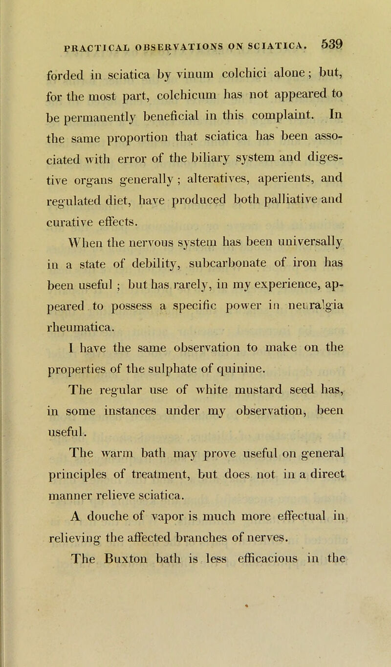 forded in sciatica by vinum colchici alone; but, for the most part, colchicnm has not appeared to be permanently beneficial in this complaint. In the same proportion that sciatica has been asso- ciated with error of the biliary system and diges- tive organs genei-ally ; alteratives, aperients, and regulated diet, have produced both palliative and curative effects. Wlien the nervous system has been universally in a state of debility, subcarbonate of iron has been useful ; but has rarely, in my experience, ap- peared to possess a specific power in neuralgia rheumatica. I have the same observation to make on the properties of the sulphate of quinine. The regular use of white mustard seed has, in some instances under my observation, been useful. The warm bath may prove useful on general principles of treatment, but does not in a direct manner relieve sciatica. A douche of vapor is much more effectual in relieving the affected branches of nerves. The Buxton bath is less efficacious in the