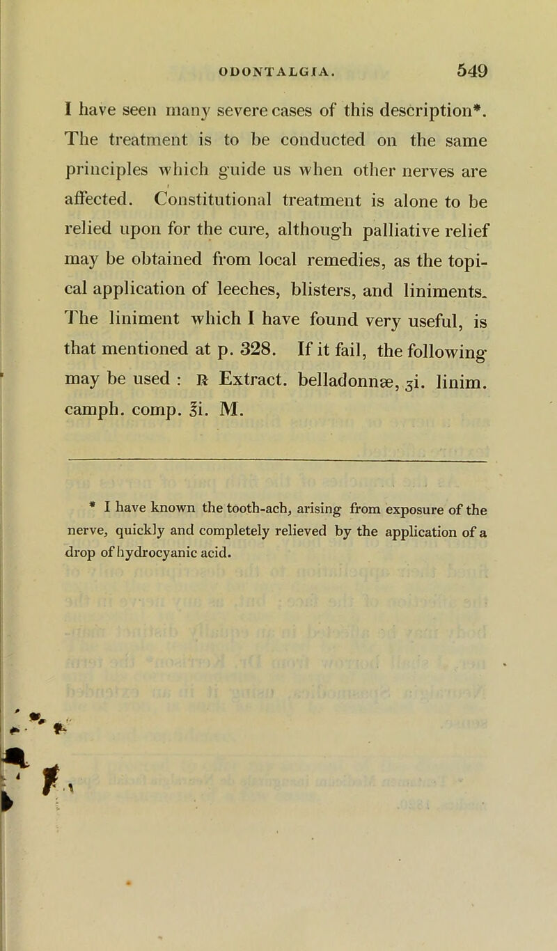 I have seen many severe cases of this description*. The treatment is to be conducted on the same principles which guide us Avhen other nerves are affected. Constitutional treatment is alone to be relied upon for the cure, although palliative relief may be obtained from local remedies, as the topi- cal application of leeches, blisters, and liniments. The liniment which I have found very useful, is that mentioned at p. 328. If it fail, the following- may be used : R Extract. belladonn£e, ^i. linim. camph. comp. Si. M. * I have known the tooth-ach, arising from exposure of the nerve, quickly and completely relieved by the application of a drop of hydrocyanic acid.