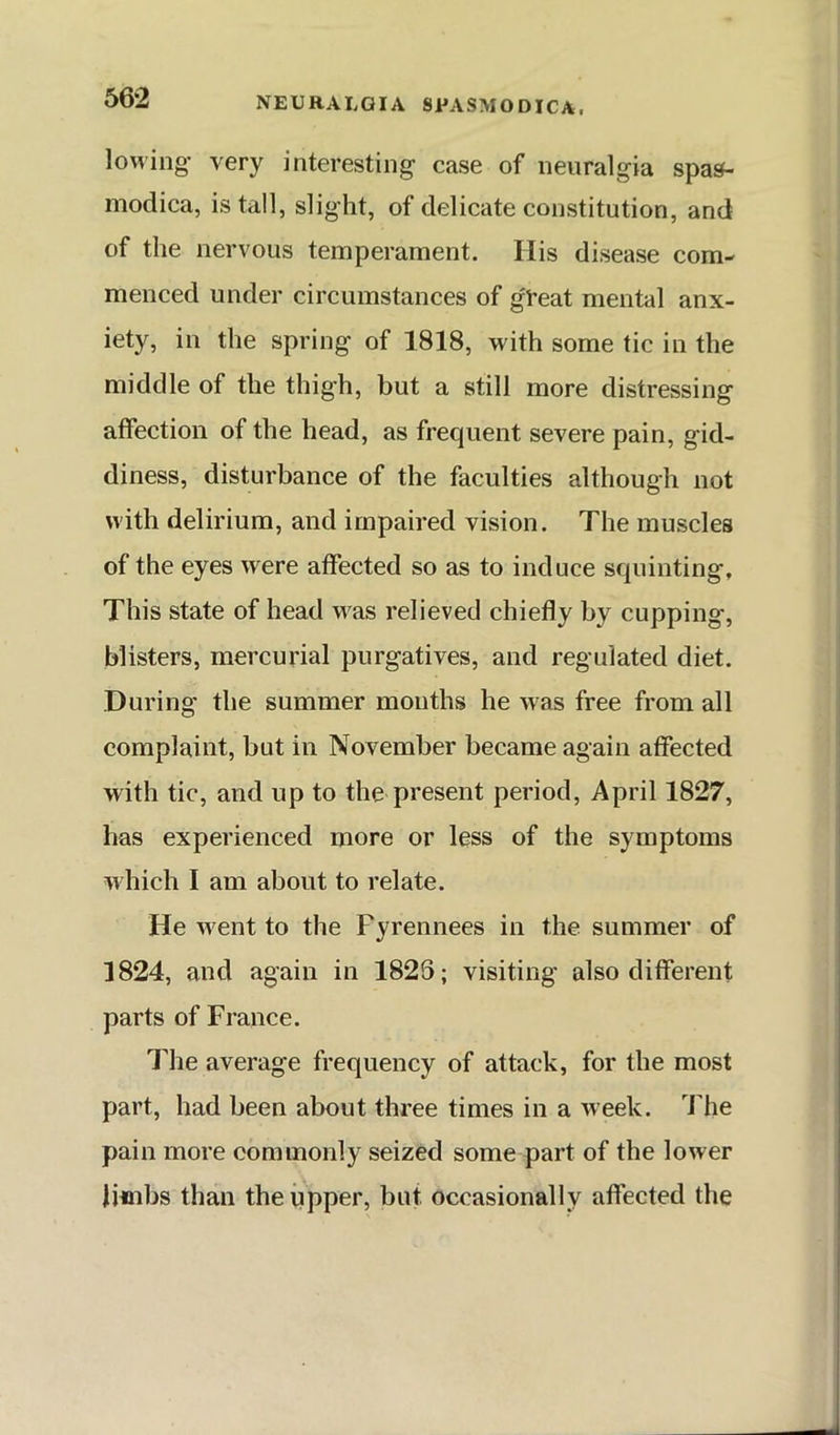 lowing* very interesting case of neuralgia spas- modica, is tall, slight, of delicate constitution, and of the nervous temperament. His disease com- menced under circumstances of gl’eat mental anx- iety, in the spring of 1818, with some tic in the middle of the thigh, but a still more distressing affection of the head, as frequent severe pain, gid- diness, disturbance of the faculties although not with delirium, and impaired vision. The muscles of the eyes w^ere affected so as to induce squinting. This state of head w^as relieved chiefly by cupping, blisters, mercurial purgatives, and regulated diet. During the summer mouths he w'as free from all complaint, but in November became again affected with tic, and up to the present period, April 1827, has experienced more or less of the symptoms which I am about to relate. He went to the Fyrennees in the summer of 1824, and again in 1828; visiting also different parts of France. The average frequency of attack, for the most part, had been about three times in a week. The pain more commonly seized some part of the lower limbs than the iipper, but occasionally affected the