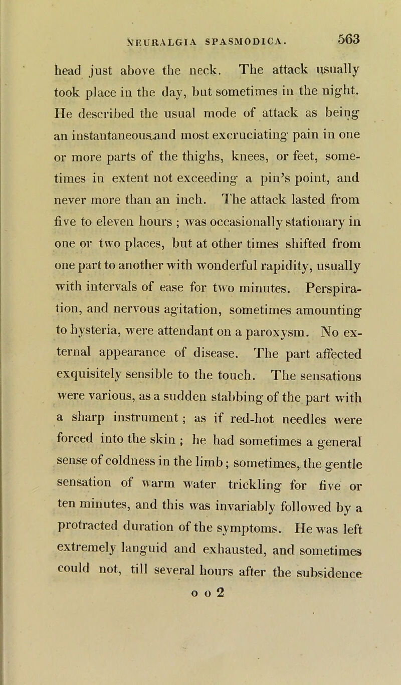 head just above the neck. The attack usually took place in the day, but sometimes in the night. He described the usual mode of attack as being an installtaneous.and most excruciating pain in one or more parts of the thighs, knees, or feet, some- times in extent not exceeding a pin’s point, and never more than an inch. I'he attack lasted from five to eleven hours ; was occasionally stationary in one or two places, but at other times shifted from one part to another with wonderful rapidity, usually with intervals of ease for two minutes. Perspira- tion, and nervous agitation, sometimes amounting to hysteria, were attendant on a paroxysm. No ex- ternal appearance of disease. The part affected exquisitely sensible to the touch. The sensations were various, as a sudden stabbing of the part with a sharp instrument; as if red-hot needles were forced into the skin ; he had sometimes a general sense of coldness in the limb; sometimes, the gentle sensation of warm water trickling for five or ten minutes, and this was invariably followed by a protracted duration of the symptoms. He was left extremely lang'uid and exhausted, and sometimes could not, till several hours after the subsidence o o 2