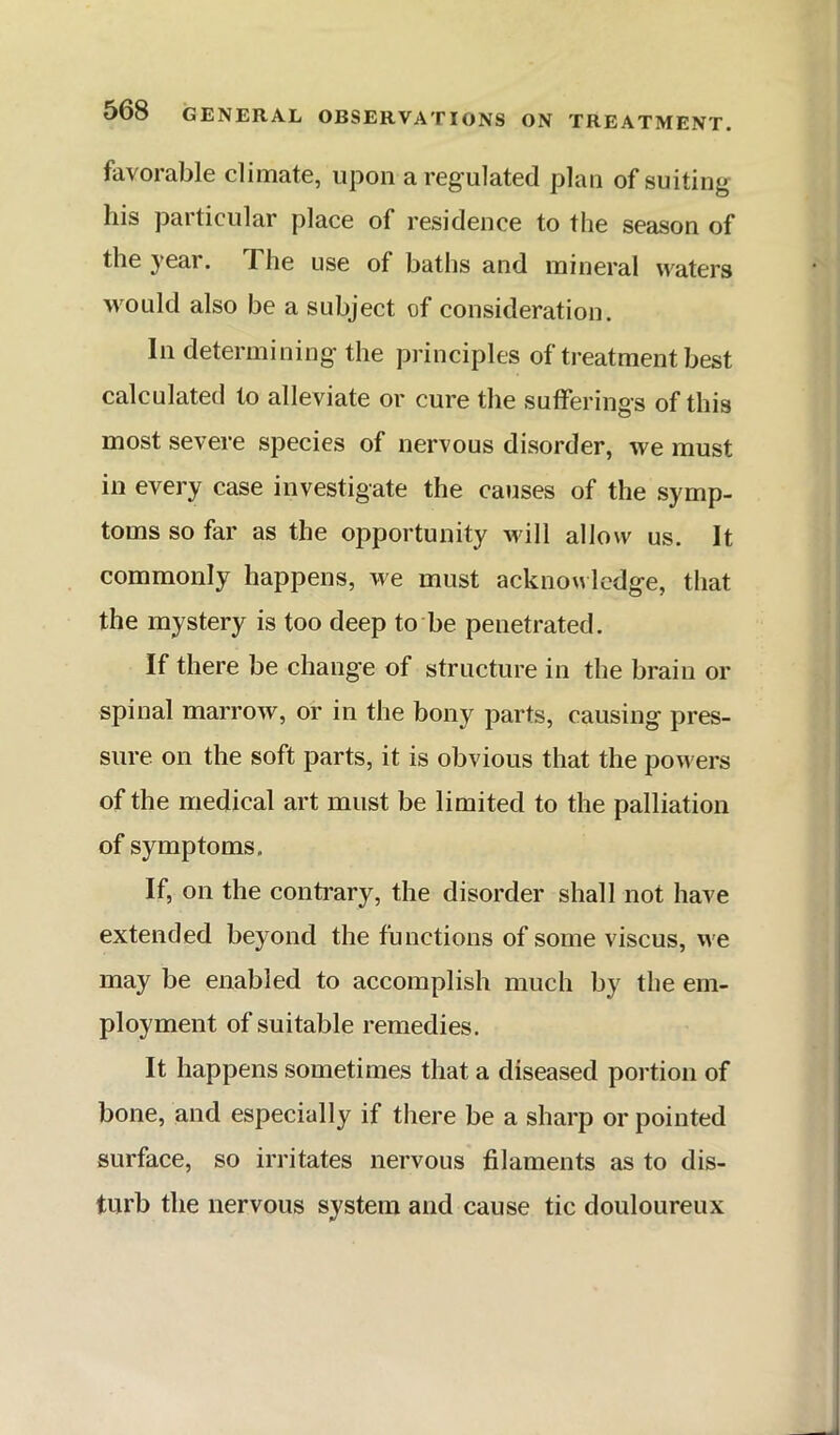 favorable climate, upon a reg ulated plan of suiting his particular place of residence to the season of the year. The use of baths and mineral waters Mmuld also be a subject of consideration. In determining the principles of treatment best calculated to alleviate or cure the sufferings of this most severe species of nervous disorder, we must in every case investigate the causes of the symp- toms so far as the opportunity will allow us. It commonly happens, we must acknowledge, that the mystery is too deep to be penetrated. If there be change of structure in the brain or spinal marrow, or in the bony parts, causing pres- sure on the soft parts, it is obvious that the powers of the medical art must be limited to the palliation of symptoms. If, on the contrary, the disorder shall not have extended beyond the functions of some viscus, we may be enabled to accomplish much by the em- ployment of suitable remedies. It happens sometimes that a diseased portion of bone, and especially if there be a sharp or pointed surface, so irritates nervous filaments as to dis- turb the nervous system and cause tic douloureux