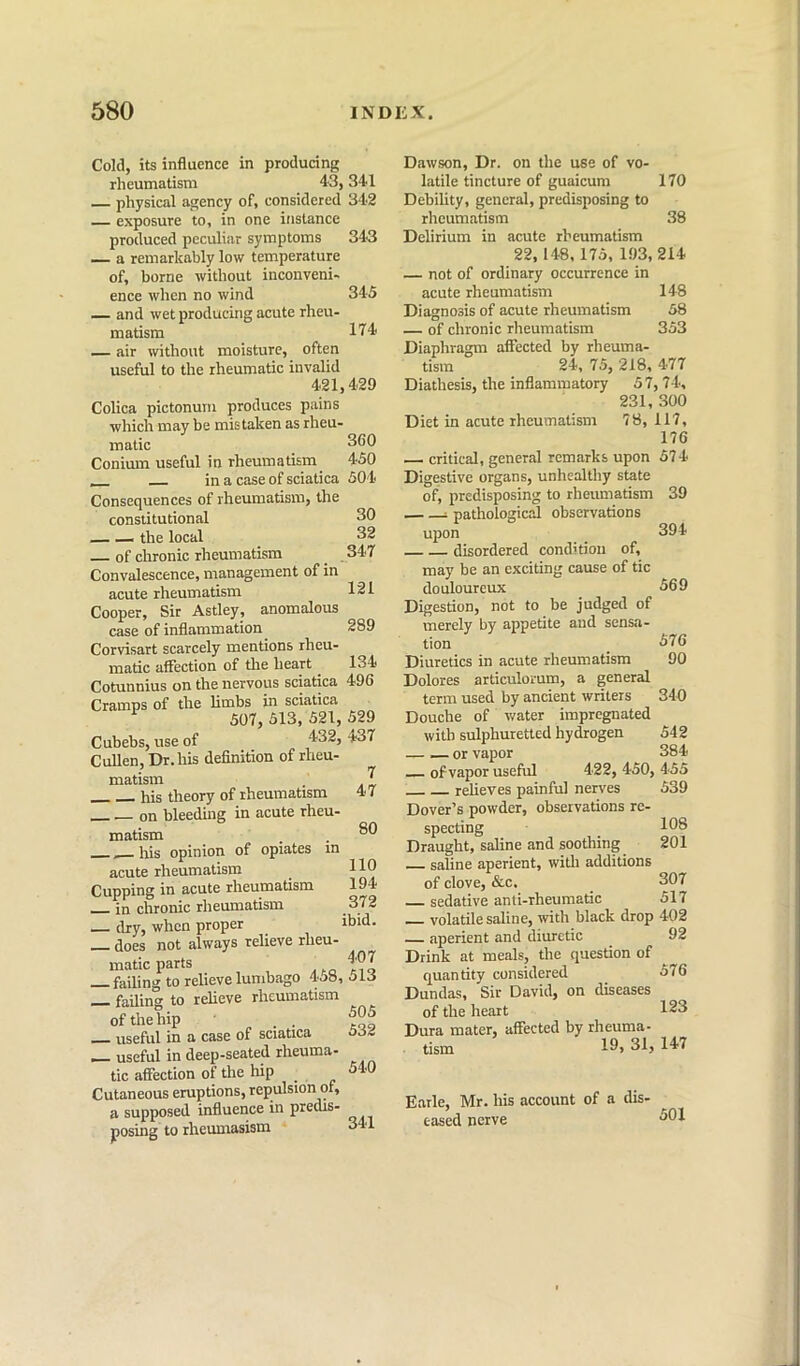 Cold, its influence in producing rheumatism 43,341 — physical agency of, considered 342 exposure to, in one instance produced peculiar symptoms 343 a remarkably low temperature of, borne without inconveni- ence when no wind 345 — and wet producing acute rheu- matism 1T4 — air without moisture, often useful to the rheumatic invalid 421,429 CoHca pictonum produces pains which may be mistaken as rheu- matic Conimu useful in rheumatism 450 __ in a case of sciatica 504 Consequences of rheumatism, the constitutional the local of chronic rheumatism Convalescence, management of in acute rheumatism Cooper, Sir Astley, anomalous case of inflammation Corvisart scarcely mentions rheu- matic affection of the heart ^ Cotunnius on the nervous sciatica 496 Cramps of the limbs in sciatica ^ 507, 513, 521, 529 Cubebs, use of 432, 437 Cullen, Dr. his definition of rheu- matism his theory of rheumatism __ — on bleeding in acute rheu- matism __his opinion of opiates in acute rheumatism Cupping in acute rheumatism in chronic rheumatism dry, when proper ibid- — does not always relieve rheu- matic parts |07 failing to relieve lumbago 4j», 51J — failing to relieve rheumatism of the hip useful in a case of sciatica p— useful in deep-seated rheuma- tic affection of the hip _ Cutaneous eruptions, repulsion of, a supposed influence in predis- posing to rheumasism 30 32 347 121 289 134 7 47 80 110 194 372 505 532 540 341 Dawson, Dr. on the use of vo- latile tincture of guaicum 170 Debility, general, predisposing to rheumatism 38 Delirium in acute rheumatism 22, 148,175, 193, 214 — not of ordinary occurrence in acute rheumatism 148 Diagnosis of acute rheumatism 58 — of chronic rheumatism 353 Diaphragm affected by rheuma- tism 24, 75, 218, 477 Diathesis, the inflammatory 57, 74, 231, 300 Diet in acute rheumatism 78, 117, 176 critical, general remarks upon 574 Digestive organs, unhealthy state of, predisposing to rheumatism 39 1 pathological observations upon _ 394 disordered condition of, may be an exciting cause of tic douloureux Digestion, not to be judged of merely by appetite and sensa- tion Diuretics in acute rheumatism Dolores articulorum, a general term used by ancient writers Douche of water impregnated with sulphuretted hydrogen or vapor of vapor useful 422, 450, 455 relieves painful nerves 539 Dover’s powder, observations re- specting 108 Draught, saline and soothing 201 saline aperient, with additions of clove, &c, 307 sedative anti-rheumatic 517 volatile saline, with black drop 402 aperient and diuretic _ 92 Drink at meals, the question of quantity considered 576 Dundas, Sir David, on diseases of the heart 123 Dura mater, affected by rheuma- tism 10> 81, 147 569 576 90 340 542 384 Earle, Mr. his account of a dis' eased nerve 501