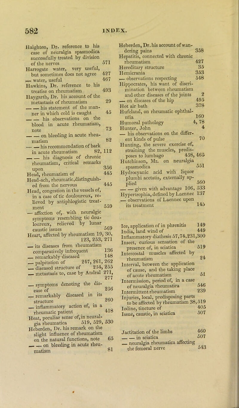 Haighton, Dr. reference to his case of neuralgia spasmodica successfully treated by division of the nerves Harrogate water, very useful, but sometimes does not agree — water, useful Hawkins, Dr. reference to his treatise on rheumatism Haygarth, Dr. his account of the mkastasis of rheumatism his statement of the man- ner in which cold is caught his observations on the blood in acute rheumatism, note on bleeding in acute rheu- matism his recommendation of bark in acute rheumatism 82, 112 his diagnosis of chronic rheumatism, critical remarks upon Head, rheumatism pf _ , Head-ach, rheumatic,distingmsh- ed from the nervous Head, congestion in the vessels of, in a case of tic douloureux, re- lieved by antiphlogistic treat- ment — affection of,- with neuralgic symptoms resembling tic dou- loureux, relieved by lunar caustic issues Heart, affected by rheumatism 19, 30, 123, 253, 271 its diseases from rheumatism comparatively infrequent 136 remarkably diseased 148 — palpitation of 247, 261, 262 — diseased structure of 254, 255 — metastasis to, case by Andral 271, 277 symptoms denoting the dis- ease of _ . . remarkably diseased in its structure _ inflammatory action of, in a rheumatic patient Heat, peculiar sense of, in neural- gia rheuniatica 519, 529, 530 Heberden, Dr. his remark on the slight influence of rheumatism on the natural functions, note on bleeding in acute rheu- matism 571 427 467 493 29 45 73 82 356 445 445 559 569 256 260 418 65 81 Heberden, Dr.his account of wan- dering pains 358 Hepatitis, connected with chronic rheumatism 427 Hereditary structure 35 Hemicrania 353 — observations respecting 548 Hippocrates, his want of discri- mination between rheumatism and other diseases of the joints 2 — on diseases of the liip 495 Hot air bath 378 Hufeland, on rheumatic ophthal- mia 160 Humoral pathology 4, 78 Hunter, John _ 4 — his observations on the difier- ent kinds of pulse 70 Hunting, the severe exercise of, straining the muscles, predis- poses to lumbago 458, 465 Hutchinson, Mr. on neuralgia spasmodica 651 Hydrocyanic acid with liquor plumbi acetatis, externally ap- plied 660 given with advantage 106, 533 Hypertrophia, defined by Laennec 137 — observations of Laennec upon its treatment 145 Ice, application of in phrenitis 149 India, land wind of 449 Inflammatory diathesis 57,74,231,300 Insect, curious sensation of the presence of, in sciatica Intercostal muscles affected by rheumatism Interval, between the aplication of cause, and the taking place of acute rheumatism Intermission, period of, in a case of neuralgia rheuniatica Intermittent rheumatism Injuries, local, predisposing parts to be affected by rheumatism 38,519 Iodine, tincture of 405 Issue, caustic, in sciatica 507 519 24 51 546 239 Jactitation of the limbs in sciatica neuralgia rheumatica affecting the femoral nerve 460 507 543