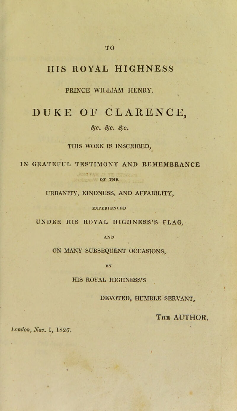 TO HIS ROYAL HIGHNESS PRINCE WILLIAM HENRY, DUKE OF CLARENCE, Sfc. fyc. Sfc. THIS WORK IS INSCRIBED, IN GRATEFUL TESTIMONY AND REMEMBRANCE OF THE URBANITY, KINDNESS, AND AFFABILITY, EXPERIENCED UNDER HIS ROYAL HIGHNESS’S FLAG, AND ON MANY SUBSEQUENT OCCASIONS, BY HIS ROYAL HIGHNESS’S DEVOTED, HUMBLE SERVANT, The AUTHOR. London, Nov. I, 1826.