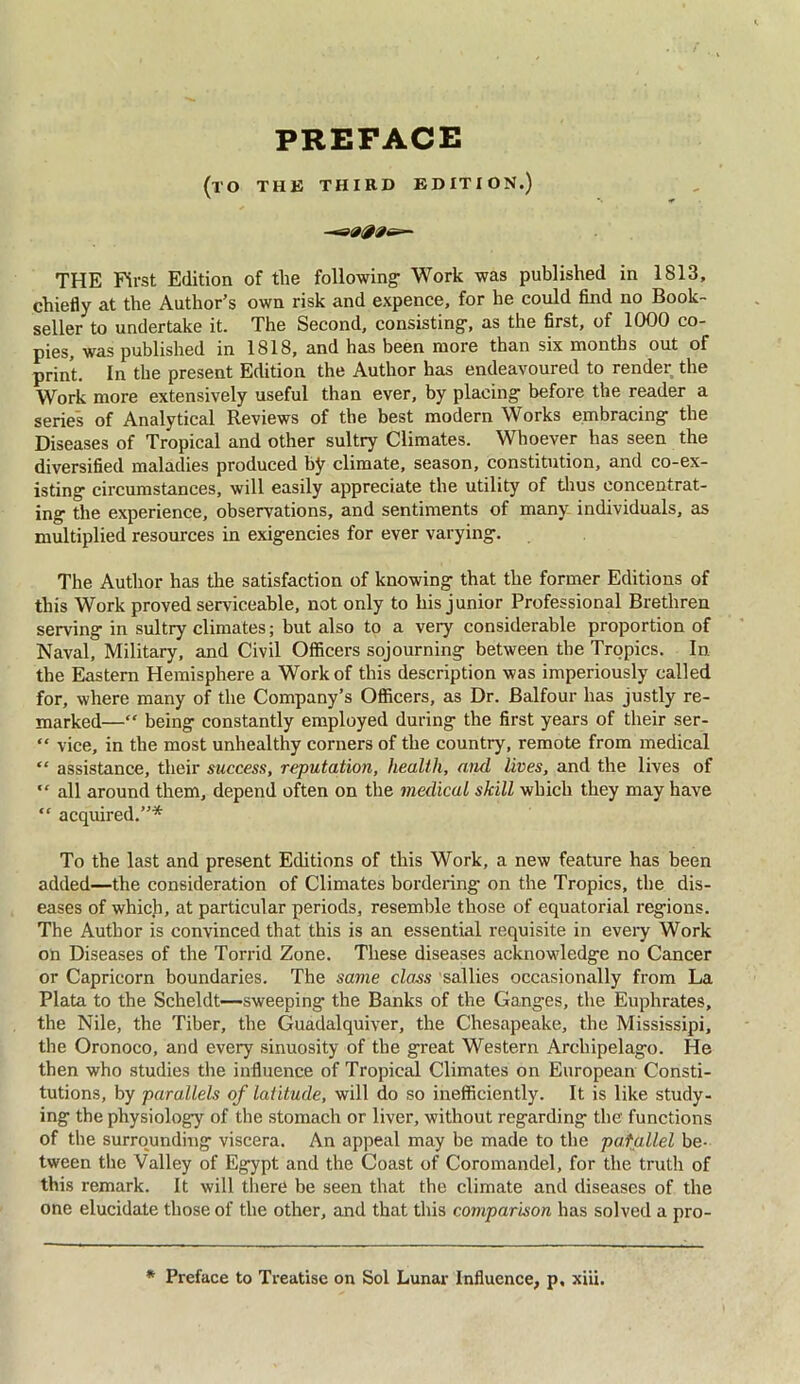PREFACE (TO THE THIRD EDITION.) —s1000G*- THE First Edition of the following Work was published in 1813, chiefly at the Author’s own risk and expence, for he could find no Book- seller to undertake it. The Second, consisting, as the first, of 1000 co- pies, was published in 1818, and has been more than six months out of print. In the present Edition the Author has endeavoured to render the Work more extensively useful than ever, by placing before the reader a series of Analytical Reviews of the best modern Works embracing the Diseases of Tropical and other sultry Climates. Whoever has seen the diversified maladies produced by climate, season, constitution, and co-ex- isting circumstances, will easily appreciate the utility of thus concentrat- ing the experience, observations, and sentiments of many individuals, as multiplied resources in exigencies for ever varying. The Author has the satisfaction of knowing that the former Editions of this Work proved serviceable, not only to his junior Professional Brethren serving in sultry climates; but also to a very considerable proportion of Naval, Military, and Civil Officers sojourning between the Tropics. In the Eastern Hemisphere a Work of this description was imperiously called for, where many of the Company’s Officers, as Dr. Balfour has justly re- marked—“ being constantly employed during the first years of their ser- “ vice, in the most unhealthy corners of the country, remote from medical “ assistance, their success, reputation, health, and lives, and the lives of “ all around them, depend often on the medical skill which they may have “ acquired.”* To the last and present Editions of this Work, a new feature has been added—the consideration of Climates bordering on the Tropics, the dis- eases of which, at particular periods, resemble those of equatorial regions. The Author is convinced that this is an essential requisite in every Work on Diseases of the Torrid Zone. These diseases acknowledge no Cancer or Capricorn boundaries. The same class sallies occasionally from La Plata to the Scheldt—-sweeping’ the Banks of the Ganges, the Euphrates, the Nile, the Tiber, the Guadalquiver, the Chesapeake, the Mississipi, the Oronoco, and every sinuosity of the great Western Archipelago. He then who studies the influence of Tropical Climates on European Consti- tutions, by parallels of latitude, will do so inefficiently. It is like study- ing tbe physiology of the stomach or liver, without regarding the functions of the surrounding viscera. An appeal may be made to the parallel be- tween the Valley of Egypt and the Coast of Coromandel, for the truth of this remark. It will there be seen that the climate and diseases of the one elucidate those of the other, and that this comparison has solved a pro- * Preface to Treatise on Sol Lunar Influence, p, xiii.