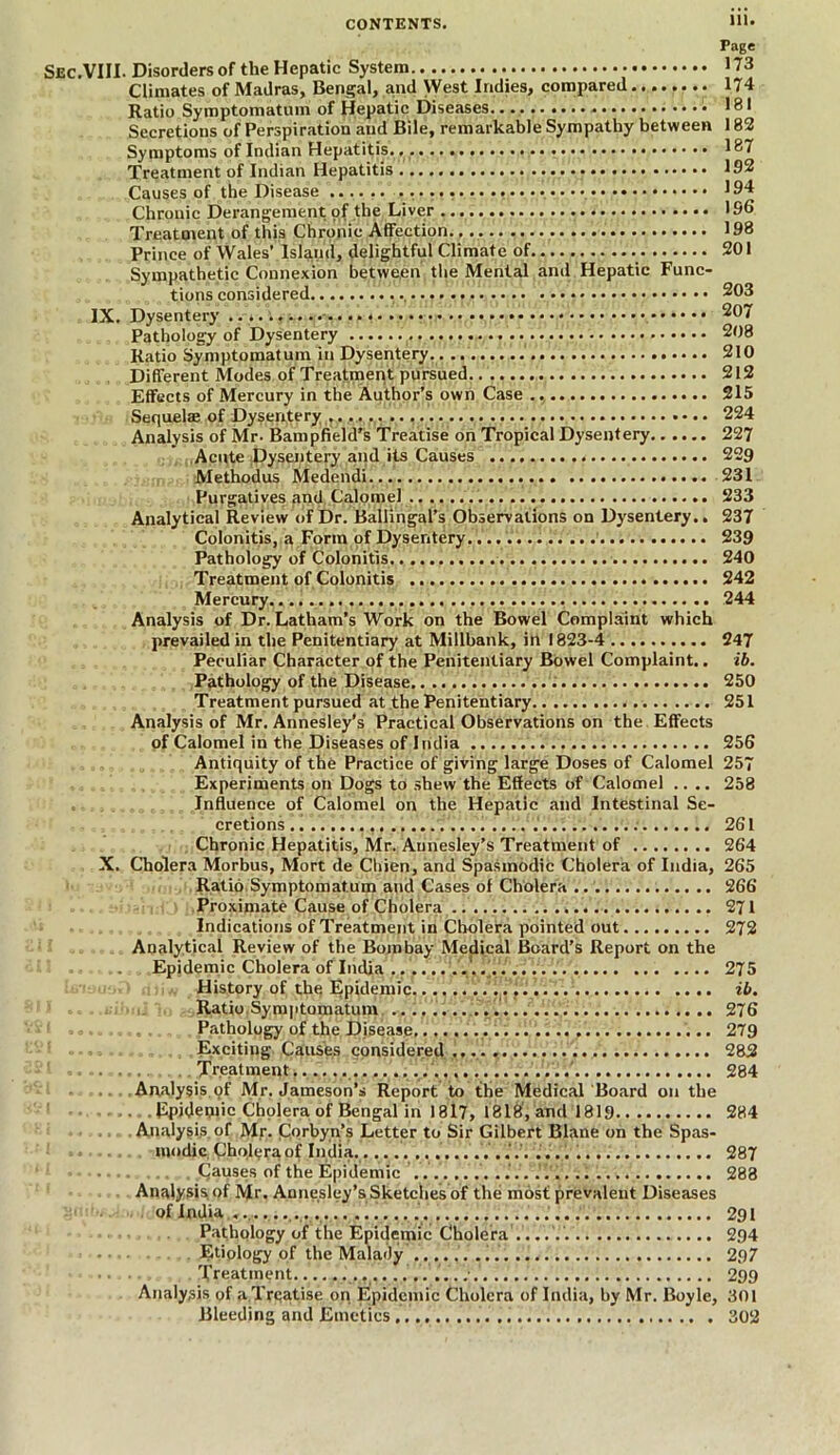 Page Sec.VIII. Disorders of the Hepatic System 173 Climates of Madras, Bengal, and West Indies, compared 174 Ratio Symptomatum of Hepatic Diseases 181 Secretions of Perspiration and Bile, remarkable Sympathy between 182 Symptoms of Indian Hepatitis 187 Treatment of Indian Hepatitis 192 Causes of the Disease .................. 194 Chronic Derangement of the Liver 196 Treatment of this Chronic Affection 198 Prince of Wales’ Island, delightful Climate of 201 Sympathetic Connexion between the Mental and Hepatic Func- tions considered 203 IX. Dysentery 207 Pathology of Dysentery 208 Ratio Symptomatum in Dysentery 210 Different Modes of Treatment pursued 212 Effects of Mercury in the Author’s own Case 215 Sequelae of Dysentery T* • • 224 Analysis of Mr- Bampfield’s Treatise on Tropical Dysentery 227 Acute Dyseiitery and its Causes 229 Methodus Medendi 231 Purgatives and Calomel 233 Analytical Review of Dr. BallingaPs Observations on Dysentery.. 237 Colonitis, a Form of Dysentery. 239 Pathology of Colonitis 240 Treatment of Colonitis 242 Mercury 244 Analysis of Dr. Latham’s Work on the Bowel Complaint which prevailed in the Penitentiary at Millbank, in 1823-4 247 Peculiar Character of the Penitentiary Bowel Complaint.. ib. Pathology of the Disease 250 Treatment pursued at the Penitentiary 251 Analysis of Mr. Annesley’s Practical Observations on the Effects of Calomel in the Diseases of India 256 Antiquity of the Practice of giving large Doses of Calomel 257 Experiments on Dogs to shew the Effects of Calomel .... 258 Influence of Calomel on the Hepatic and Intestinal Se- cretions 261 Chronic Hepatitis, Mr. Aunesley’s Treatment of 264 X. Cholera Morbus, Mort de Cliien, and Spasmodic Cholera of India, 265 Ratio Symptomatum and Cases of Cholera 266 Proximate Cause of Cholera 271 Indications of Treatment in Cholera pointed out 272 Analytical Review of the Bombay Medical Board’s Report on the i Epidemic Cholera of India 275 History of the Epidemic. ib. Ratio Symptomatum 276 Pathology of the Disease 279 I , Excitiug Causes considered..... 282 l Treatment ' 284 Analysis.of Mr. Jameson’s Report to the Medical Board on the Epidemic Cholera of Bengal in 1817, 1818, and 1819 284 Analysis, of Mr. C.qrbyn’s Letter to Sir Gilbert Blane on the Spas- modic Cholera of India.................. .... 287 Causes of the Epidemic 283 Analysis of Mr. Annesley’s Sketches of the mOst prevalent Diseases of India 291 Pathology of the Epidemic Cholera 294 Etiology of the Malady 297 Treatment 299 Analysis of a Treatise on Epidemic Cholera of India, by Mr. Boyle, 301 Bleeding and Emetics 302