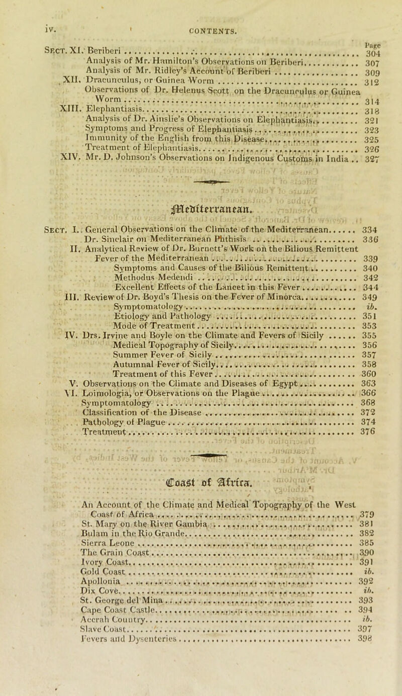 Sect. XI. Beriberi 304 Analysis of Mr. Hamilton’s Observations on Beriberi 307 Analysis of Mr. Ridley’s Account'of Beriberi 309 XII. Dracunculus, or Guinea Worm 312 Observations of Dr. Helenus Scott on the Dracuneulus or Guinea Worm... / 314 XIII. Elephantiasis 318 Analysis of Dr. Ainslie’s Observations on Elephantiasis.. 321 Symptoms and Progress of Elephantiasis 323 Immunity of the English from this Disease 325 Treatment of Elephantiasis. 326 XIV. Mr. D. Johnson’s Observations on Indigenous Customs in India .. 327 fHrtiftm’aiuan. Sect. I.. General Observations on the Climate of the Mediterranean 334 Dr. Sinclair on Mediterranean Phthisis 336 II. Analytical Review of Dr. Burnett’s Work on the Bilious Remittent Fever of the Mediterranean '. 339 Symptoms and Causes of the Bilious Remittent 340 Methpdus Medendi 342 Excellent Effects of the Lancet in this Fever 344 III. Review of Dr. Boyd’s Thesis on the Fever of Minorca 349 Symptomatology ib. Etiology and Pathology 351 Mode of Treatment 353 IV. Drs. Irvine and Boyle on the Climate and Fevers of Sicily 355 Medical Topography of Sicily 356 Summer Fever of Sicily '. 357 Autumnal Fever of Sicily 358 Treatment of this Fever 360 V. Observations on the Climate and Diseases of Egypt 363 VI. Loimologia, or Observations on the Plague 366 Symptomatology 368 Classification of the Disease .. 372 Pathology of Plague . .. 374 Treatment 376 Coast of &fvtra. ✓ An Account of the Climate and Medical Topography of the West Coast of Africa 379 St. Mary on the River Gambia 381 Bulam in the Rio Grande. .... . 382 Sierra Leone 385 The Grain Coast 390 I vory Coast 391 Gold Coast ib. Apollonia 392 Dix Cove ib. St. George del Mina 393 Cape Coast Castle 394 Accrah Country ib. Slave Coast '.. 397 Fevers and Dysenteries 398