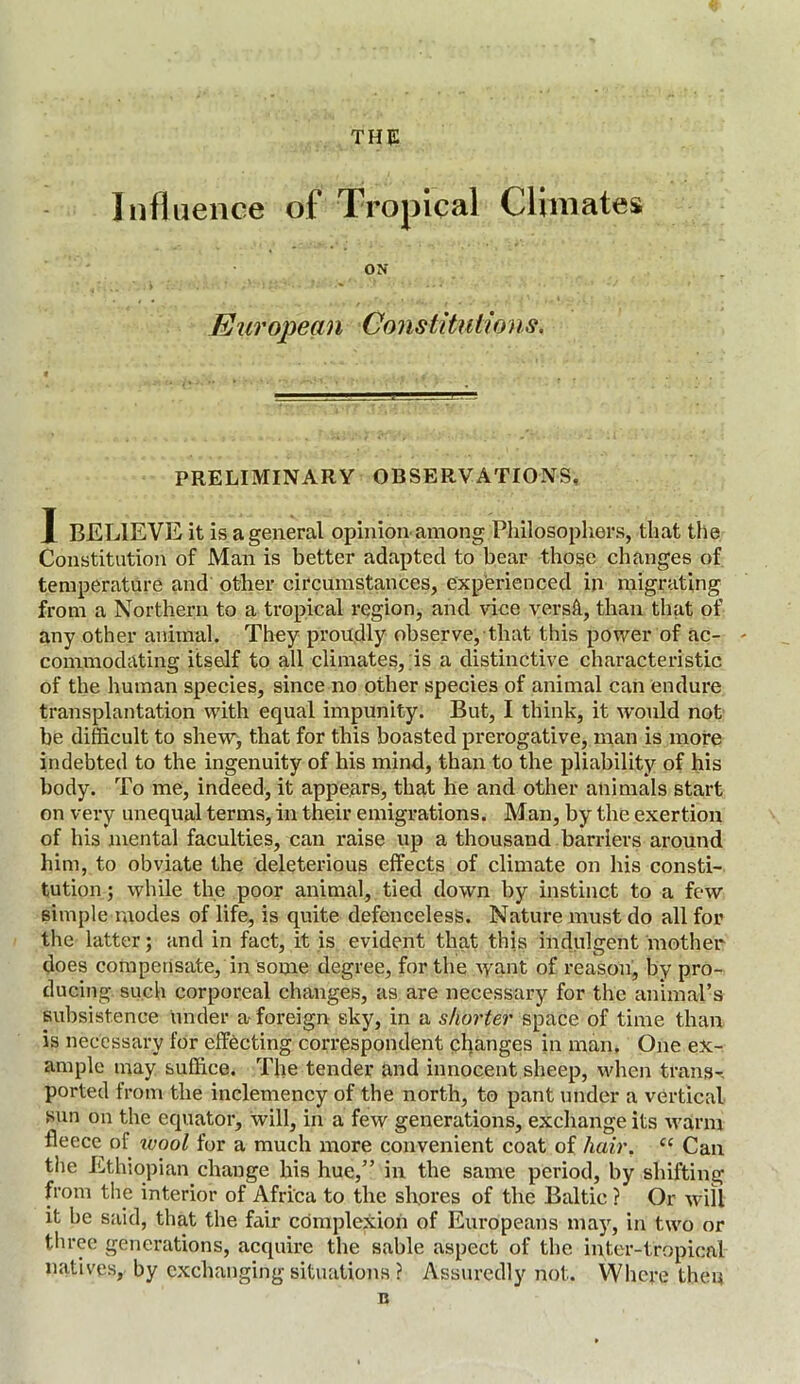 THE Influence of Tropical Climates ON European Constitutions. PRELIMINARY OBSERVATIONS, I BELIEVE it is a general opinion among Philosophers, that the Constitution of Man is better adapted to bear those changes of temperature and other circumstances, experienced in migrating from a Northern to a tropical region, and vice versft, than that of any other animal. They proudly observe, that this power of ac- commodating itself to all climates, is a distinctive characteristic of the human species, since no other species of animal can endure transplantation with equal impunity. But, I think, it would not be difficult to shew, that for this boasted prerogative, man is more indebted to the ingenuity of his mind, than to the pliability of his body. To me, indeed, it appears, that he and other animals start on very unequal terms, in their emigrations. Man, by the exertion of his mental faculties, can raise up a thousand barriers around him, to obviate the deleterious effects of climate on his consti- tution ; while the poor animal, tied down by instinct to a few simple modes of life, is quite defenceless. Nature must do all for the latter; and in fact, it is evident that this indulgent mother does compensate, in some degree, for the want of reason, by pro- ducing such corporeal changes, as are necessary for the animal’s subsistence under a foreign sky, in a shorter space of time than is necessary for effecting correspondent changes in man. One ex- ample may suffice. The tender and innocent sheep, when trans- ported from the inclemency of the north, to pant under a vertical sun on the equator, will, in a few generations, exchange its warm fleece^ of ivool for a much more convenient coat of hair. “ Can the Ethiopian change his hue,” in the same period, by shifting from the interior of Africa to the shores of the Baltic ? Or will it be said, that the fair complexion of Europeans may, in two or three generations, acquire the sable aspect of the inter-tropical natives, by exchanging situations ? Assuredly not. Where then B