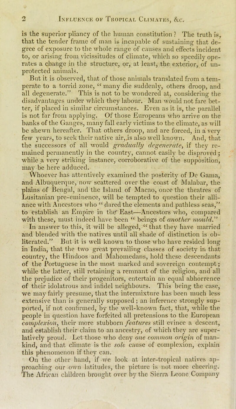 is the superior pliancy of the human constitution ? The truth Is, that the tender frame of man is incapable of sustaining that de- gree of exposure to the whole range of causes and effects incident to, or arising from vicissitudes of climate, which so speedily ope- rates a change in the structure, or, at least, the exterior, of un- protected animals. But it is observed, that of those animals translated from a tem- perate to a torrid zone, “ many die suddenly, others droop, and all degenerate.” This is not to be wondered at, considering the disadvantages under which they labour. Man would not fare bet- ter, if placed in similar circumstances. Even as it is, the parallel is not far from applying. Of those Europeans who arrive on the banks of the Ganges, many fall early victims to the climate, as will be shewn hereafter. That others droop, and are forced, in a very few years, to seek their native air,,is also well known. And, that the successors of all would gradually degenerate, if they re- mained permanently in the country, cannot easily be disproved; while a very striking instance, corroborative of the supposition, may be here adduced. Whoever has attentively examined the posterity of De Gama, and Albuquerque, now scattered over the coast of Malabar, the plains of Bengal, and the Island of Macao, once the theatres of Lusitanian pre-eminence, will be tempted to question their alli- ance with Ancestors who “ dared the elements and pathless seas,” to establish an Empire in thef East—Ancestors who, compared with these, must indeed have been “ beings of another mould” In answer to this, it will be alleged, “that they have married and blended with the natives until all shade of distinction is ob- literated.” But it is well known to those who have resided long in India, that the two great prevailing classes of society in that country, the Hindoos and Mahomedans, hold these descendants of the Portuguese in the most marked and sovereign contempt; while the latter, still retaining a remnant of the religion, and all the prejudice of their progenitors, entertain an equal abhorrence of their idolatrous and infidel neighbours. This being the case, we may fairly presume, that the intermixture has been much less extensive than is generally supposed; an inference strongly sup- ported, if not confirmed, by the well-known fact, that, while the people in question have forfeited all pretensions to the European complexion, their more stubborn features still evince a descent, and establish their claim to an ancestry, of which they are super- latively proud. Let those who deny one common origin of man- kind, and that climate is the sole cause of complexion, explain this phenomenon if they can. On the other hand, if we look at inter-tropical natives ap- proaching our own latitudes, the picture is not more cheering. The African children brought over by the Sierra Leone Company