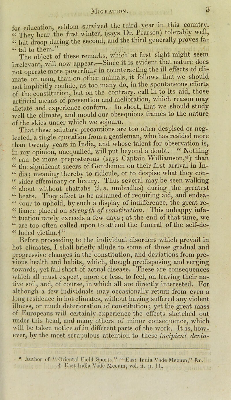 Migration. 3 for education, seldom survived the third year in this country. “ They bear the first winter, (says Dr. Pearson) tolerably well, « but droop during the second, and the third generally proves fa- “ tal to them.” The object of these remarks, which. at first sight might seem irrelevant, will now appear.—Since it is evident that nature does not operate more powerfully in counteracting the ill effects of cli- mate on man, than on other animals, it follows that we should not implicitly confide, as too many do, in the spontaneous effoits of the constitution, but on the contrary, call in to its aid, those artificial means of prevention and melioration, which reason may dictate and experience confirm. In short, that we should study well the climate, and mould our obsequious frames to the nature of the skies under which we sojourn. That these salutary precautions are too often despised or neg- lected, a single quotation from a gentleman, who has resided more than twenty years in India, and whose talent for observation is, in my opinion, unequalled, will put beyond a doubt. “ Nothing “ can be more preposterous (says Captain Williamson,*) than “ the significant sneers of Gentlemen on their first arrival in In- “ dia; meaning thereby to ridicule, or to despise what they con- u sider effeminacy or luxury. Thus several may be seen walking “ about without chattahs (z. e. umbrellas) during the greatest “ heats. They affect to be ashamed of requiring aid, and endea- “ vour to uphold, by such a display of indifference, the great re- “ liance placed on strength of constitution. This unhappy infa- “ tuation rarely exceeds a few days; at the end of that time, we “ are too often called upon to attend the funeral of the self-de- “ luded victim.f” Before proceeding to the individual disorders which prevail in hot climates, I shall briefly allude to some of those gradual and progressive changes in the constitution, and deviations from pre- vious health and habits, which, though predisposing and verging towards, yet fall short of actual disease. These are consequences which all must expect, more or less, to feel, on leaving their na- tive soil, and, of course, in which all are directly interested. For although a few individuals may occasionally return from even a long residence in hot climates, without having suffered any violent illness, or much deterioration of constitution; yet the great mass of Europeans will certainly experience the effects sketched out under this head, and many others of minor consequence, which will be taken notice of in different parts of the work. It is, how- ever, by the most scrupulous attention to these incipient devia- * Author of “ Oriental Field Sports,” “ East India Vade Meoum,” fee.