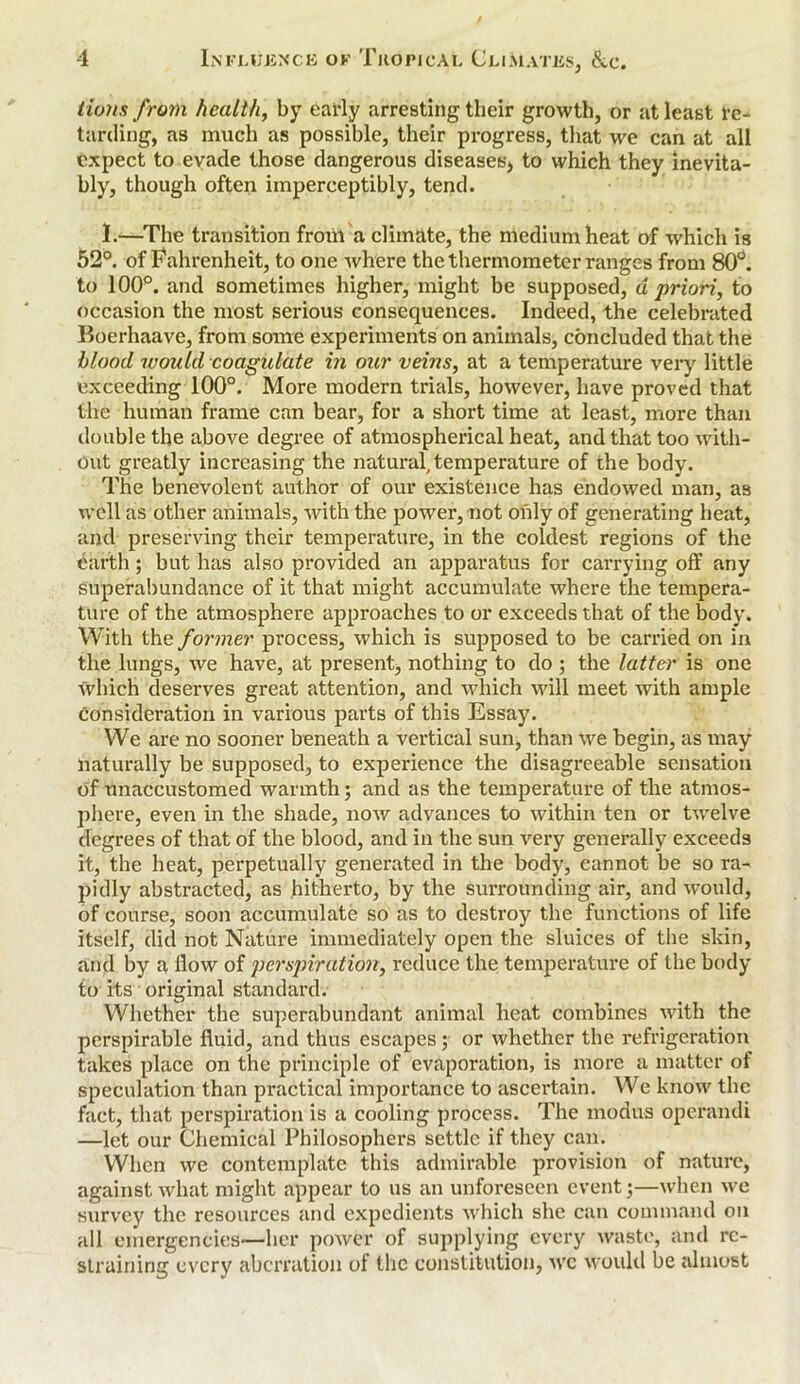 lions from health, by early arresting their growth, or at least re- tarding, as much as possible, their progress, that we can at all expect to evade those dangerous diseases* to which they inevita- bly, though often imperceptibly, tend. I.—The transition from a climate, the medium heat of which is 52°. of Fahrenheit, to one where the thermometer ranges from 80°. to 100°. and sometimes higher, might be supposed, a priori, to occasion the most serious consequences. Indeed, the celebrated Boerhaave, from some experiments on animals, concluded that the blood would coagulate in our veins, at a temperature very little exceeding 100°. More modern trials, however, have proved that the human frame can bear, for a short time at least, more than double the above degree of atmospherical heat, and that too with- out greatly increasing the natural, temperature of the body. The benevolent author of our existence has endowed man, as well as other animals, with the power, not only of generating heat, and preserving their temperature, in the coldest regions of the earth; but has also provided an apparatus for carrying off any superabundance of it that might accumulate where the tempera- ture of the atmosphere approaches to or exceeds that of the body. With the former process, which is supposed to be carried on in the lungs, we have, at present, nothing to do ; the latter is one which deserves great attention, and which will meet with ample consideration in various parts of this Essay. We are no sooner beneath a vertical sun, than we begin, as may naturally be supposed, to experience the disagreeable sensation of unaccustomed warmth; and as the temperature of the atmos- phere, even in the shade, now advances to within ten or twelve degrees of that of the blood, and in the sun very generally exceeds it, the heat, perpetually generated in the body, cannot be so ra- pidly abstracted, as hitherto, by the surrounding air, and would, of course, soon accumulate so as to destroy the functions of life Itself, did not Nature immediately open the sluices of the skin, and by a flow of perspiration, reduce the temperature of the body to its original standard. Whether the superabundant animal heat combines with the perspirable fluid, and thus escapes; or whether the refrigeration takes place on the principle of evaporation, is more a matter of speculation than practical importance to ascertain. We know the fact, that perspiration is a cooling process. The modus operandi —let our Chemical Philosophers settle if they can. When we contemplate this admirable provision of nature, against what might appear to us an unforeseen event;—when we survey the resources and expedients which she can command on all emergencies—her power of supplying every waste, and re- straining every aberration of the constitution, wc would be almost